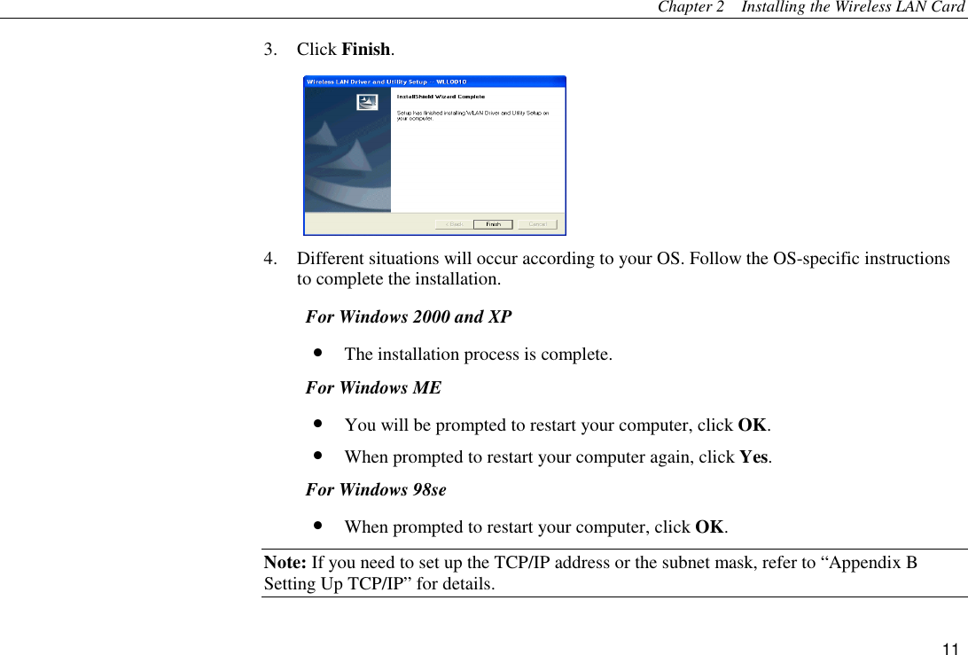 Chapter 2    Installing the Wireless LAN Card 11 3. Click Finish.  4.  Different situations will occur according to your OS. Follow the OS-specific instructions to complete the installation. For Windows 2000 and XP •  The installation process is complete. For Windows ME •  You will be prompted to restart your computer, click OK. •  When prompted to restart your computer again, click Yes. For Windows 98se •  When prompted to restart your computer, click OK. Note: If you need to set up the TCP/IP address or the subnet mask, refer to “Appendix B   Setting Up TCP/IP” for details. 