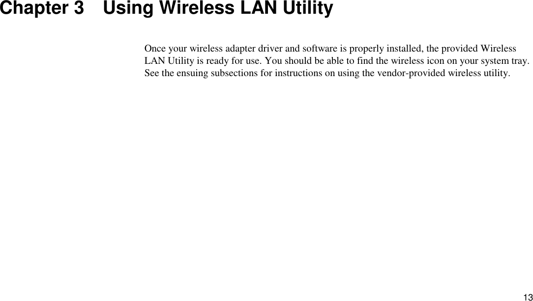 13 Chapter 3    Using Wireless LAN Utility Once your wireless adapter driver and software is properly installed, the provided Wireless LAN Utility is ready for use. You should be able to find the wireless icon on your system tray. See the ensuing subsections for instructions on using the vendor-provided wireless utility.   