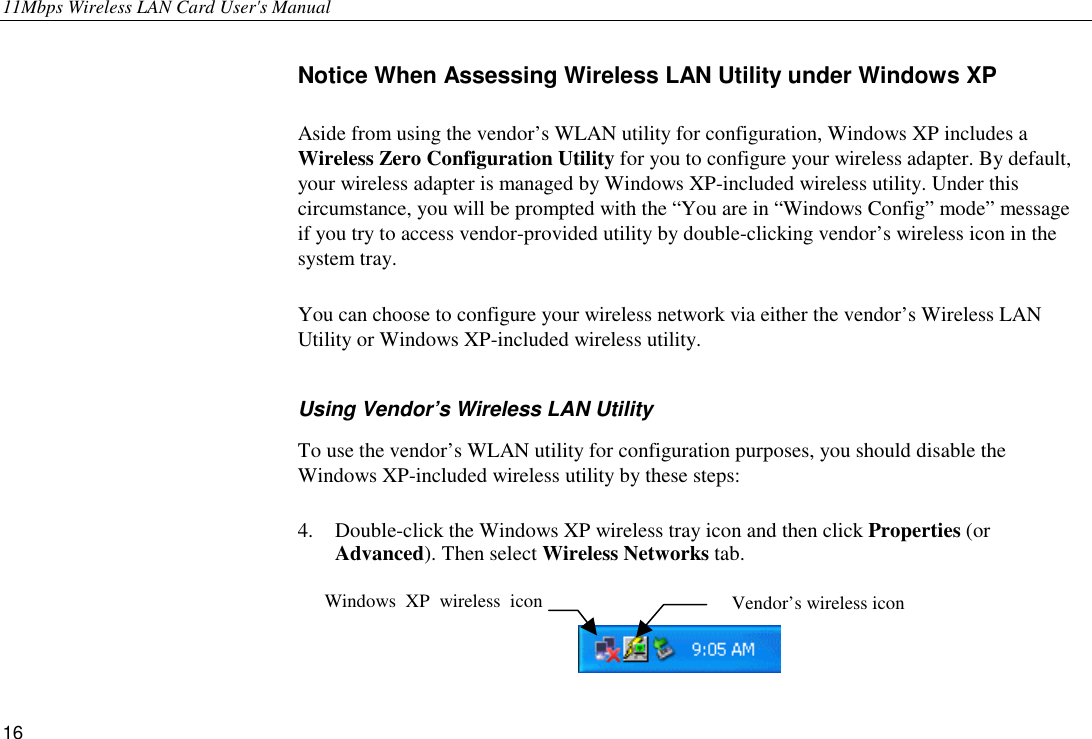 11Mbps Wireless LAN Card User&apos;s Manual 16 Notice When Assessing Wireless LAN Utility under Windows XP Aside from using the vendor’s WLAN utility for configuration, Windows XP includes a Wireless Zero Configuration Utility for you to configure your wireless adapter. By default, your wireless adapter is managed by Windows XP-included wireless utility. Under this circumstance, you will be prompted with the “You are in “Windows Config” mode” message if you try to access vendor-provided utility by double-clicking vendor’s wireless icon in the system tray. You can choose to configure your wireless network via either the vendor’s Wireless LAN Utility or Windows XP-included wireless utility.   Using Vendor’s Wireless LAN Utility To use the vendor’s WLAN utility for configuration purposes, you should disable the Windows XP-included wireless utility by these steps:   4.  Double-click the Windows XP wireless tray icon and then click Properties (or Advanced). Then select Wireless Networks tab.   Vendor’s wireless icon Windows XP wireless icon 