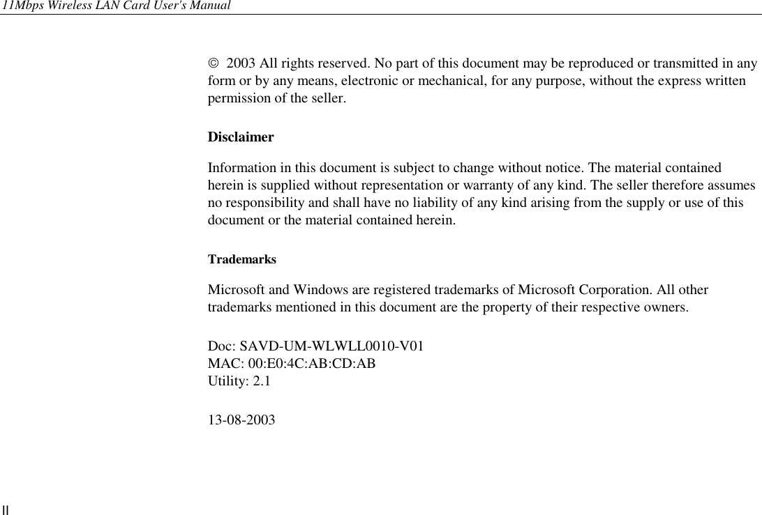 11Mbps Wireless LAN Card User&apos;s Manual II    2003 All rights reserved. No part of this document may be reproduced or transmitted in any form or by any means, electronic or mechanical, for any purpose, without the express written permission of the seller.   Disclaimer Information in this document is subject to change without notice. The material contained herein is supplied without representation or warranty of any kind. The seller therefore assumes no responsibility and shall have no liability of any kind arising from the supply or use of this document or the material contained herein. Trademarks Microsoft and Windows are registered trademarks of Microsoft Corporation. All other trademarks mentioned in this document are the property of their respective owners. Doc: SAVD-UM-WLWLL0010-V01 MAC: 00:E0:4C:AB:CD:AB Utility: 2.1 13-08-2003   