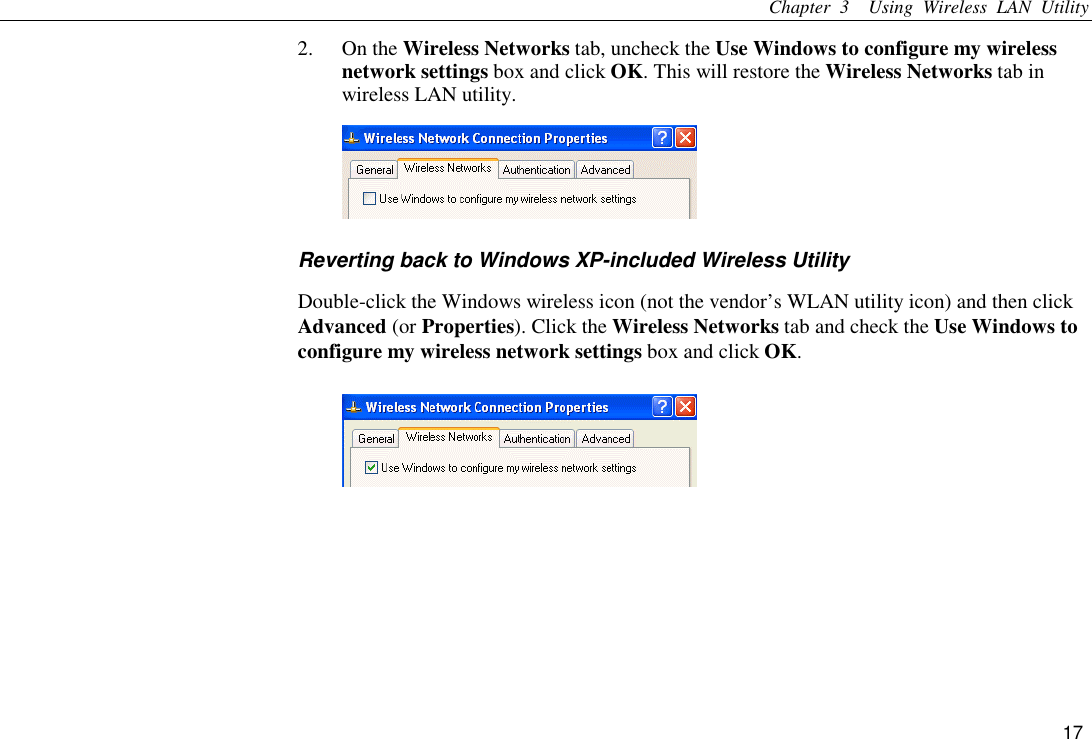 Chapter 3  Using Wireless LAN Utility 17 2. On the Wireless Networks tab, uncheck the Use Windows to configure my wireless network settings box and click OK. This will restore the Wireless Networks tab in wireless LAN utility.  Reverting back to Windows XP-included Wireless Utility Double-click the Windows wireless icon (not the vendor’s WLAN utility icon) and then click Advanced (or Properties). Click the Wireless Networks tab and check the Use Windows to configure my wireless network settings box and click OK.  