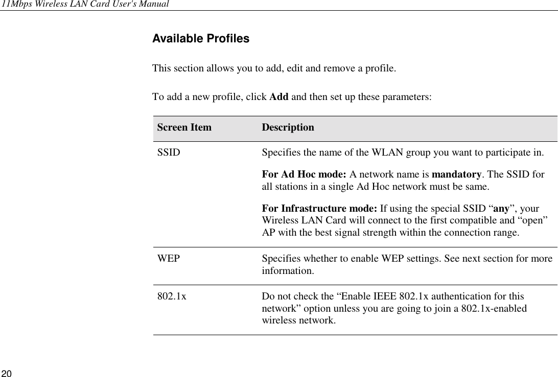 11Mbps Wireless LAN Card User&apos;s Manual 20 Available Profiles This section allows you to add, edit and remove a profile. To add a new profile, click Add and then set up these parameters: Screen Item  Description SSID  Specifies the name of the WLAN group you want to participate in. For Ad Hoc mode: A network name is mandatory. The SSID for all stations in a single Ad Hoc network must be same. For Infrastructure mode: If using the special SSID “any”, your Wireless LAN Card will connect to the first compatible and “open” AP with the best signal strength within the connection range. WEP  Specifies whether to enable WEP settings. See next section for more information. 802.1x  Do not check the “Enable IEEE 802.1x authentication for this network” option unless you are going to join a 802.1x-enabled wireless network. 