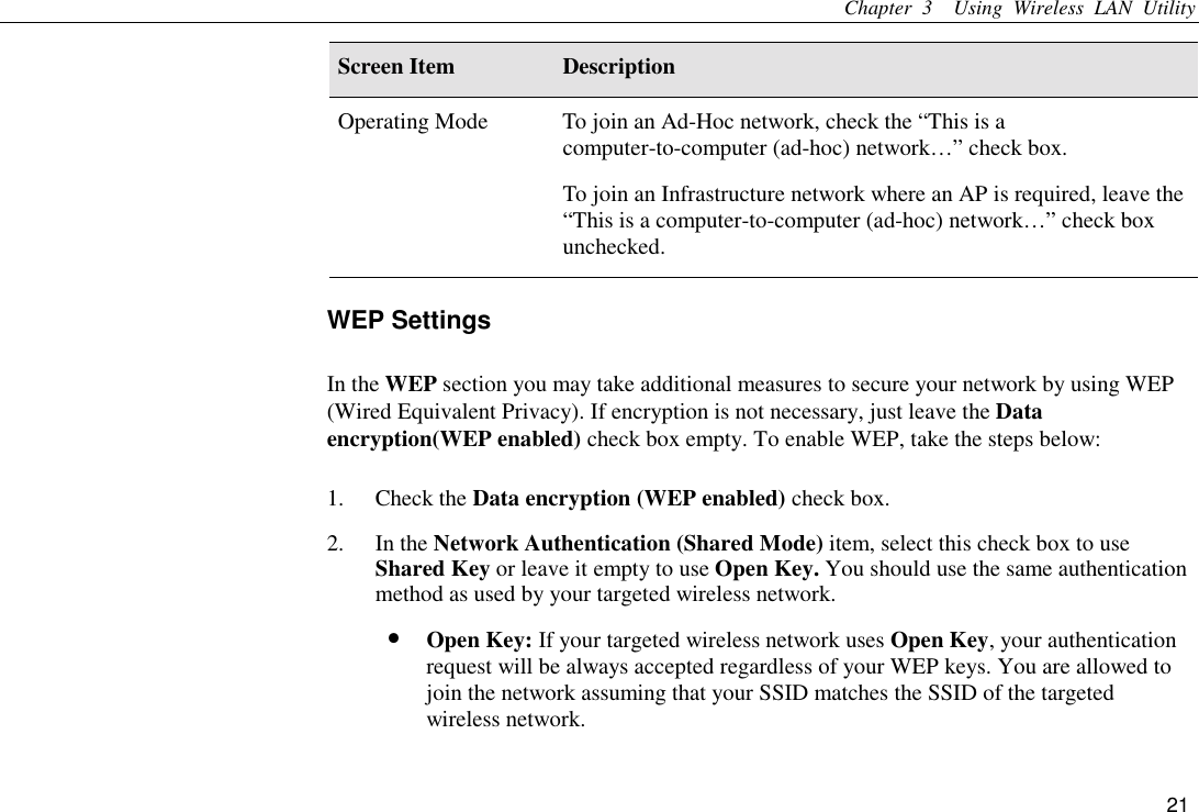 Chapter 3  Using Wireless LAN Utility 21 Screen Item  Description Operating Mode  To join an Ad-Hoc network, check the “This is a computer-to-computer (ad-hoc) network…” check box. To join an Infrastructure network where an AP is required, leave the “This is a computer-to-computer (ad-hoc) network…” check box unchecked. WEP Settings In the WEP section you may take additional measures to secure your network by using WEP (Wired Equivalent Privacy). If encryption is not necessary, just leave the Data encryption(WEP enabled) check box empty. To enable WEP, take the steps below:   1. Check the Data encryption (WEP enabled) check box. 2. In the Network Authentication (Shared Mode) item, select this check box to use Shared Key or leave it empty to use Open Key. You should use the same authentication method as used by your targeted wireless network. •  Open Key: If your targeted wireless network uses Open Key, your authentication request will be always accepted regardless of your WEP keys. You are allowed to join the network assuming that your SSID matches the SSID of the targeted wireless network. 