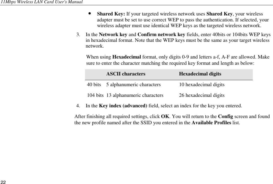 11Mbps Wireless LAN Card User&apos;s Manual 22 •  Shared Key: If your targeted wireless network uses Shared Key, your wireless adapter must be set to use correct WEP to pass the authentication. If selected, your wireless adapter must use identical WEP keys as the targeted wireless network. 3. In the Network key and Confirm network key fields, enter 40bits or 104bits WEP keys in hexadecimal format. Note that the WEP keys must be the same as your target wireless network. When using Hexadecimal format, only digits 0-9 and letters a-f, A-F are allowed. Make sure to enter the character matching the required key format and length as below:  ASCII characters Hexadecimal digits 40 bits  5 alphanumeric characters  10 hexadecimal digits 104 bits  13 alphanumeric characters  26 hexadecimal digits 4. In the Key index (advanced) field, select an index for the key you entered. After finishing all required settings, click OK. You will return to the Config screen and found the new profile named after the SSID you entered in the Available Profiles list.   