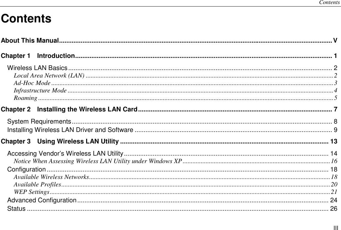 Contents III Contents About This Manual........................................................................................................................................................V Chapter 1  Introduction............................................................................................................................................... 1 Wireless LAN Basics................................................................................................................................................... 2 Local Area Network (LAN) .......................................................................................................................................................2 Ad-Hoc Mode ............................................................................................................................................................................3 Infrastructure Mode ..................................................................................................................................................................4 Roaming ....................................................................................................................................................................................5 Chapter 2    Installing the Wireless LAN Card............................................................................................................ 7 System Requirements................................................................................................................................................. 8 Installing Wireless LAN Driver and Software .............................................................................................................. 9 Chapter 3    Using Wireless LAN Utility .................................................................................................................... 13 Accessing Vendor’s Wireless LAN Utility.................................................................................................................. 14 Notice When Assessing Wireless LAN Utility under Windows XP..........................................................................................16 Configuration............................................................................................................................................................. 18 Available Wireless Networks...................................................................................................................................................18 Available Profiles....................................................................................................................................................................20 WEP Settings...........................................................................................................................................................................21 Advanced Configuration............................................................................................................................................ 24 Status ........................................................................................................................................................................ 26 