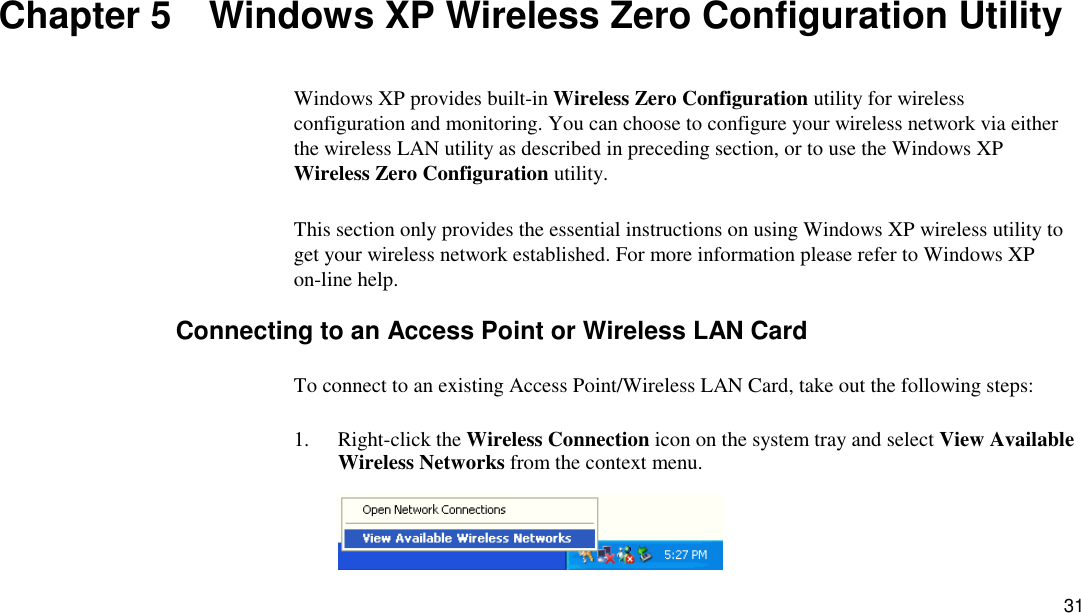 31 Chapter 5  Windows XP Wireless Zero Configuration Utility Windows XP provides built-in Wireless Zero Configuration utility for wireless configuration and monitoring. You can choose to configure your wireless network via either the wireless LAN utility as described in preceding section, or to use the Windows XP Wireless Zero Configuration utility.  This section only provides the essential instructions on using Windows XP wireless utility to get your wireless network established. For more information please refer to Windows XP on-line help. Connecting to an Access Point or Wireless LAN Card To connect to an existing Access Point/Wireless LAN Card, take out the following steps: 1. Right-click the Wireless Connection icon on the system tray and select View Available Wireless Networks from the context menu.  