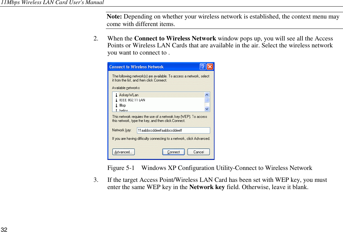 11Mbps Wireless LAN Card User&apos;s Manual 32 Note: Depending on whether your wireless network is established, the context menu may come with different items. 2. When the Connect to Wireless Network window pops up, you will see all the Access Points or Wireless LAN Cards that are available in the air. Select the wireless network you want to connect to .  Figure 5-1    Windows XP Configuration Utility-Connect to Wireless Network 3.  If the target Access Point/Wireless LAN Card has been set with WEP key, you must enter the same WEP key in the Network key field. Otherwise, leave it blank. 