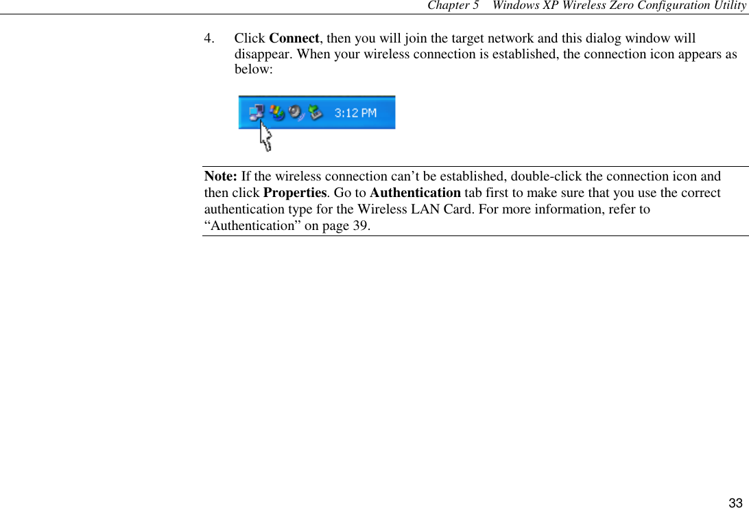 Chapter 5  Windows XP Wireless Zero Configuration Utility 33 4. Click Connect, then you will join the target network and this dialog window will disappear. When your wireless connection is established, the connection icon appears as below:  Note: If the wireless connection can’t be established, double-click the connection icon and then click Properties. Go to Authentication tab first to make sure that you use the correct authentication type for the Wireless LAN Card. For more information, refer to “Authentication” on page 39.      