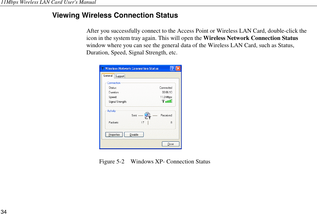 11Mbps Wireless LAN Card User&apos;s Manual 34 Viewing Wireless Connection Status After you successfully connect to the Access Point or Wireless LAN Card, double-click the icon in the system tray again. This will open the Wireless Network Connection Status window where you can see the general data of the Wireless LAN Card, such as Status, Duration, Speed, Signal Strength, etc.  Figure 5-2    Windows XP- Connection Status 