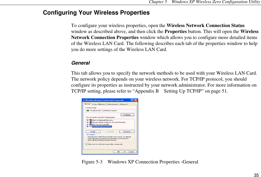 Chapter 5  Windows XP Wireless Zero Configuration Utility 35 Configuring Your Wireless Properties To configure your wireless properties, open the Wireless Network Connection Status window as described above, and then click the Properties button. This will open the Wireless Network Connection Properties window which allows you to configure more detailed items of the Wireless LAN Card. The following describes each tab of the properties window to help you do more settings of the Wireless LAN Card. General This tab allows you to specify the network methods to be used with your Wireless LAN Card. The network policy depends on your wireless network. For TCP/IP protocol, you should configure its properties as instructed by your network administrator. For more information on TCP/IP setting, please refer to “Appendix B    Setting Up TCP/IP” on page 51.  Figure 5-3    Windows XP Connection Properties -General 