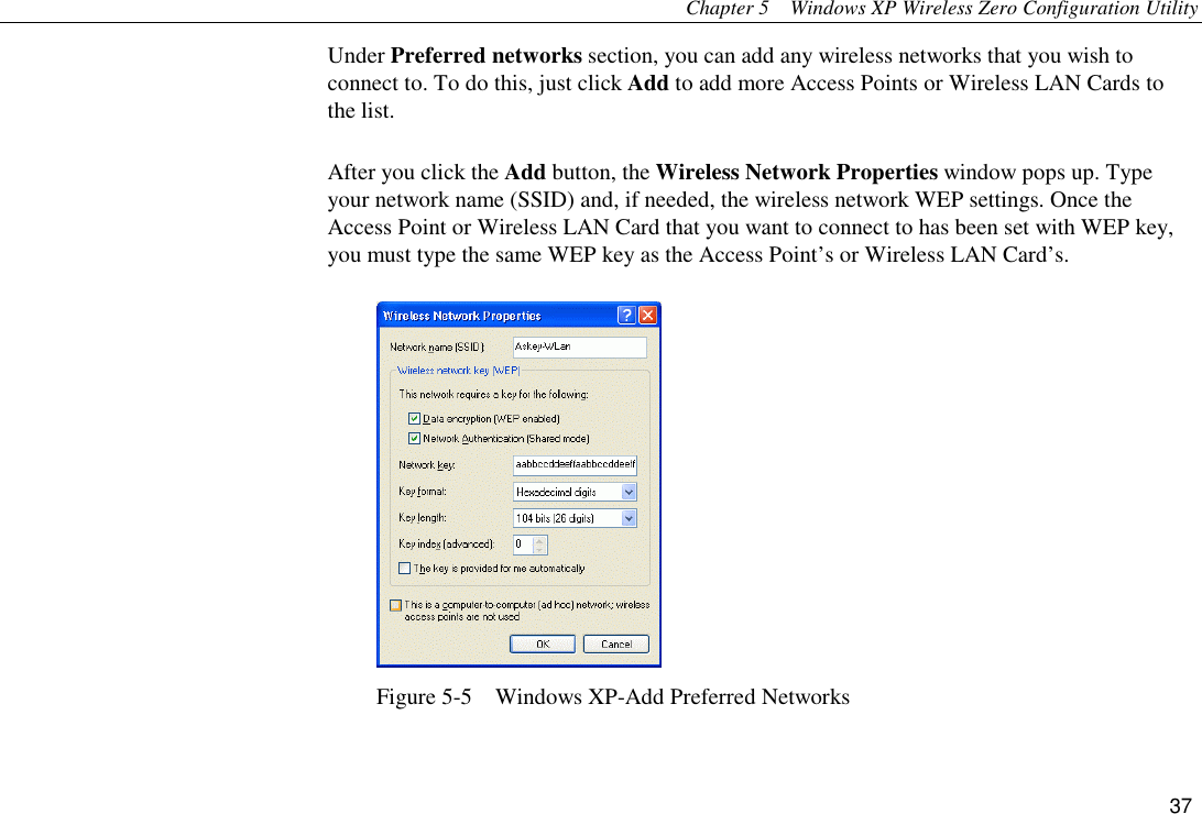 Chapter 5  Windows XP Wireless Zero Configuration Utility 37 Under Preferred networks section, you can add any wireless networks that you wish to connect to. To do this, just click Add to add more Access Points or Wireless LAN Cards to the list. After you click the Add button, the Wireless Network Properties window pops up. Type your network name (SSID) and, if needed, the wireless network WEP settings. Once the Access Point or Wireless LAN Card that you want to connect to has been set with WEP key, you must type the same WEP key as the Access Point’s or Wireless LAN Card’s.  Figure 5-5    Windows XP-Add Preferred Networks 