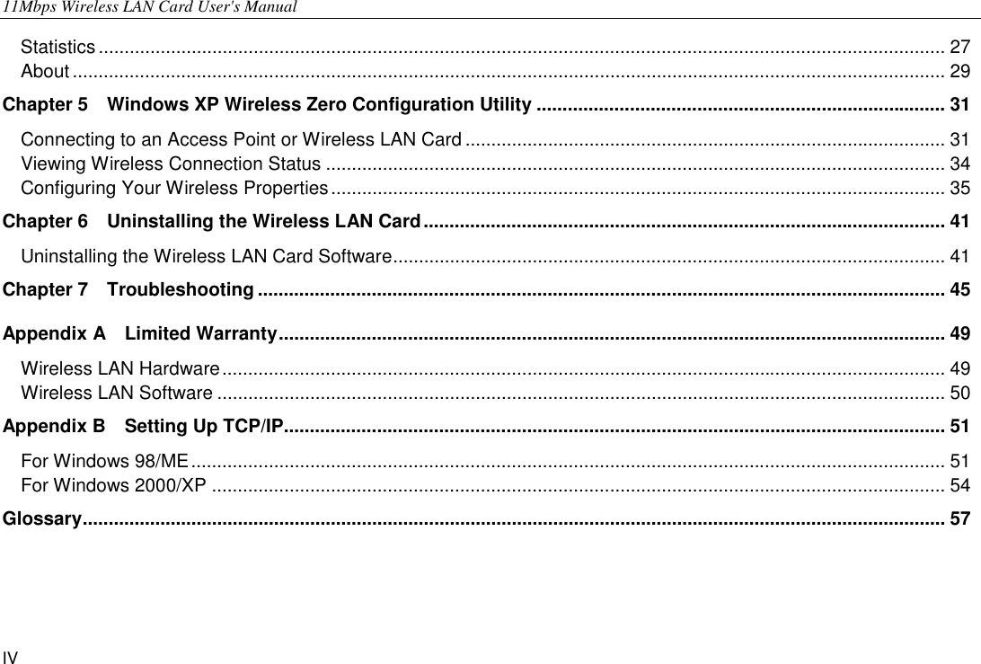 11Mbps Wireless LAN Card User&apos;s Manual IV Statistics.................................................................................................................................................................... 27 About ......................................................................................................................................................................... 29 Chapter 5    Windows XP Wireless Zero Configuration Utility ............................................................................... 31 Connecting to an Access Point or Wireless LAN Card ............................................................................................. 31 Viewing Wireless Connection Status ........................................................................................................................ 34 Configuring Your Wireless Properties....................................................................................................................... 35 Chapter 6    Uninstalling the Wireless LAN Card..................................................................................................... 41 Uninstalling the Wireless LAN Card Software........................................................................................................... 41 Chapter 7  Troubleshooting ..................................................................................................................................... 45 Appendix A  Limited Warranty................................................................................................................................. 49 Wireless LAN Hardware............................................................................................................................................ 49 Wireless LAN Software ............................................................................................................................................. 50 Appendix B  Setting Up TCP/IP................................................................................................................................ 51 For Windows 98/ME.................................................................................................................................................. 51 For Windows 2000/XP .............................................................................................................................................. 54 Glossary....................................................................................................................................................................... 57   