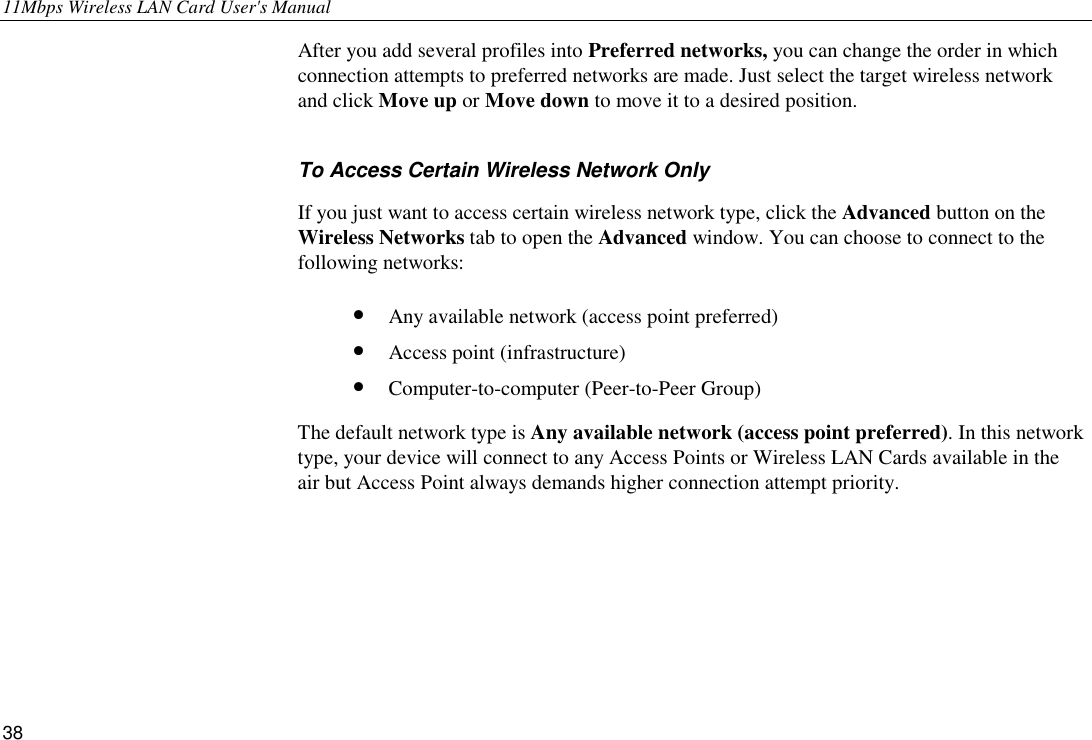 11Mbps Wireless LAN Card User&apos;s Manual 38 After you add several profiles into Preferred networks, you can change the order in which connection attempts to preferred networks are made. Just select the target wireless network and click Move up or Move down to move it to a desired position. To Access Certain Wireless Network Only If you just want to access certain wireless network type, click the Advanced button on the Wireless Networks tab to open the Advanced window. You can choose to connect to the following networks: •  Any available network (access point preferred) •  Access point (infrastructure) •  Computer-to-computer (Peer-to-Peer Group) The default network type is Any available network (access point preferred). In this network type, your device will connect to any Access Points or Wireless LAN Cards available in the air but Access Point always demands higher connection attempt priority.    