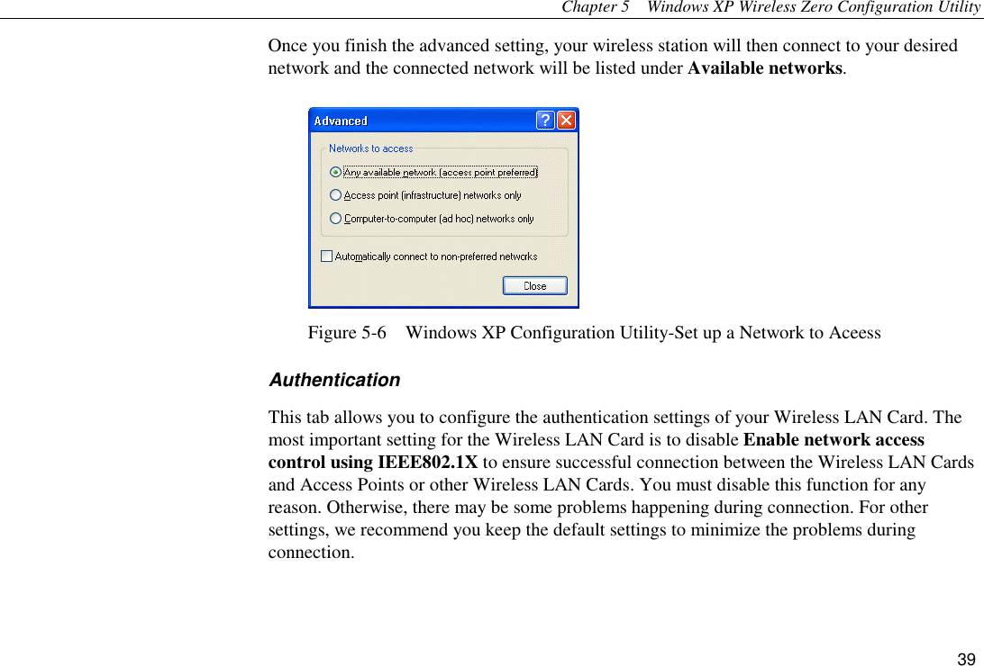 Chapter 5  Windows XP Wireless Zero Configuration Utility 39 Once you finish the advanced setting, your wireless station will then connect to your desired network and the connected network will be listed under Available networks.  Figure 5-6    Windows XP Configuration Utility-Set up a Network to Aceess Authentication This tab allows you to configure the authentication settings of your Wireless LAN Card. The most important setting for the Wireless LAN Card is to disable Enable network access control using IEEE802.1X to ensure successful connection between the Wireless LAN Cards and Access Points or other Wireless LAN Cards. You must disable this function for any reason. Otherwise, there may be some problems happening during connection. For other settings, we recommend you keep the default settings to minimize the problems during connection.  