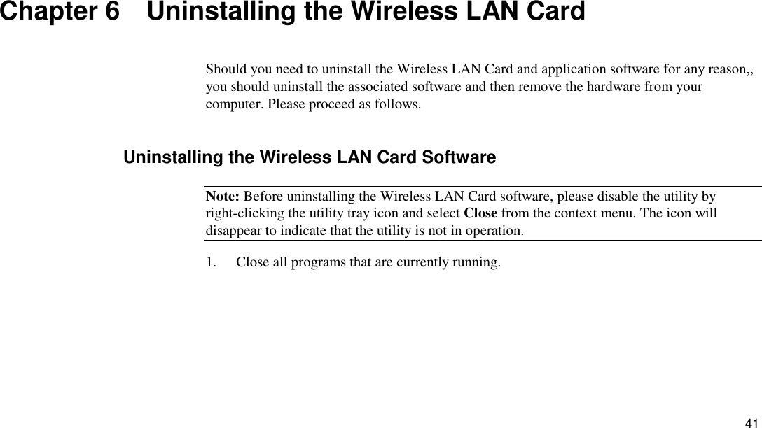 41 Chapter 6    Uninstalling the Wireless LAN Card Should you need to uninstall the Wireless LAN Card and application software for any reason,, you should uninstall the associated software and then remove the hardware from your computer. Please proceed as follows. Uninstalling the Wireless LAN Card Software Note: Before uninstalling the Wireless LAN Card software, please disable the utility by right-clicking the utility tray icon and select Close from the context menu. The icon will disappear to indicate that the utility is not in operation. 1.  Close all programs that are currently running. 