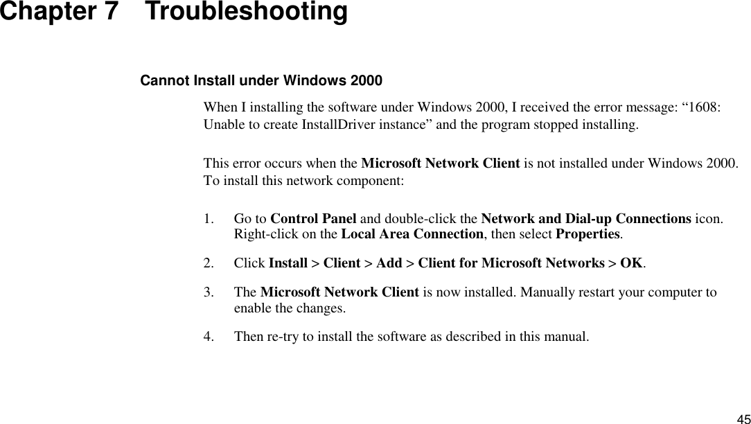 45 Chapter 7  Troubleshooting Cannot Install under Windows 2000 When I installing the software under Windows 2000, I received the error message: “1608: Unable to create InstallDriver instance” and the program stopped installing. This error occurs when the Microsoft Network Client is not installed under Windows 2000. To install this network component:   1. Go to Control Panel and double-click the Network and Dial-up Connections icon. Right-click on the Local Area Connection, then select Properties.  2. Click Install &gt; Client &gt; Add &gt; Client for Microsoft Networks &gt; OK. 3. The Microsoft Network Client is now installed. Manually restart your computer to enable the changes. 4.  Then re-try to install the software as described in this manual. 