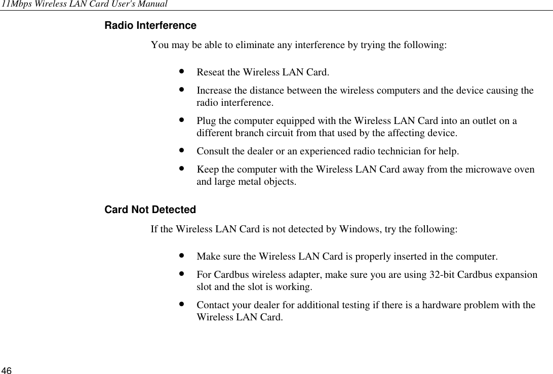 11Mbps Wireless LAN Card User&apos;s Manual 46 Radio Interference You may be able to eliminate any interference by trying the following: •  Reseat the Wireless LAN Card. •  Increase the distance between the wireless computers and the device causing the radio interference. •  Plug the computer equipped with the Wireless LAN Card into an outlet on a different branch circuit from that used by the affecting device. •  Consult the dealer or an experienced radio technician for help. •  Keep the computer with the Wireless LAN Card away from the microwave oven and large metal objects. Card Not Detected If the Wireless LAN Card is not detected by Windows, try the following: •  Make sure the Wireless LAN Card is properly inserted in the computer. •  For Cardbus wireless adapter, make sure you are using 32-bit Cardbus expansion slot and the slot is working. •  Contact your dealer for additional testing if there is a hardware problem with the Wireless LAN Card. 