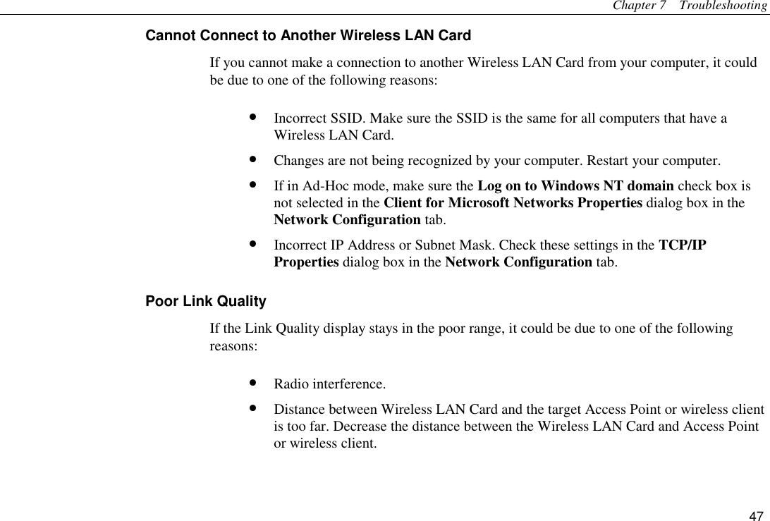 Chapter 7  Troubleshooting 47 Cannot Connect to Another Wireless LAN Card If you cannot make a connection to another Wireless LAN Card from your computer, it could be due to one of the following reasons: •  Incorrect SSID. Make sure the SSID is the same for all computers that have a Wireless LAN Card. •  Changes are not being recognized by your computer. Restart your computer. •  If in Ad-Hoc mode, make sure the Log on to Windows NT domain check box is not selected in the Client for Microsoft Networks Properties dialog box in the Network Configuration tab. •  Incorrect IP Address or Subnet Mask. Check these settings in the TCP/IP Properties dialog box in the Network Configuration tab. Poor Link Quality If the Link Quality display stays in the poor range, it could be due to one of the following reasons: •  Radio interference. •  Distance between Wireless LAN Card and the target Access Point or wireless client   is too far. Decrease the distance between the Wireless LAN Card and Access Point or wireless client. 