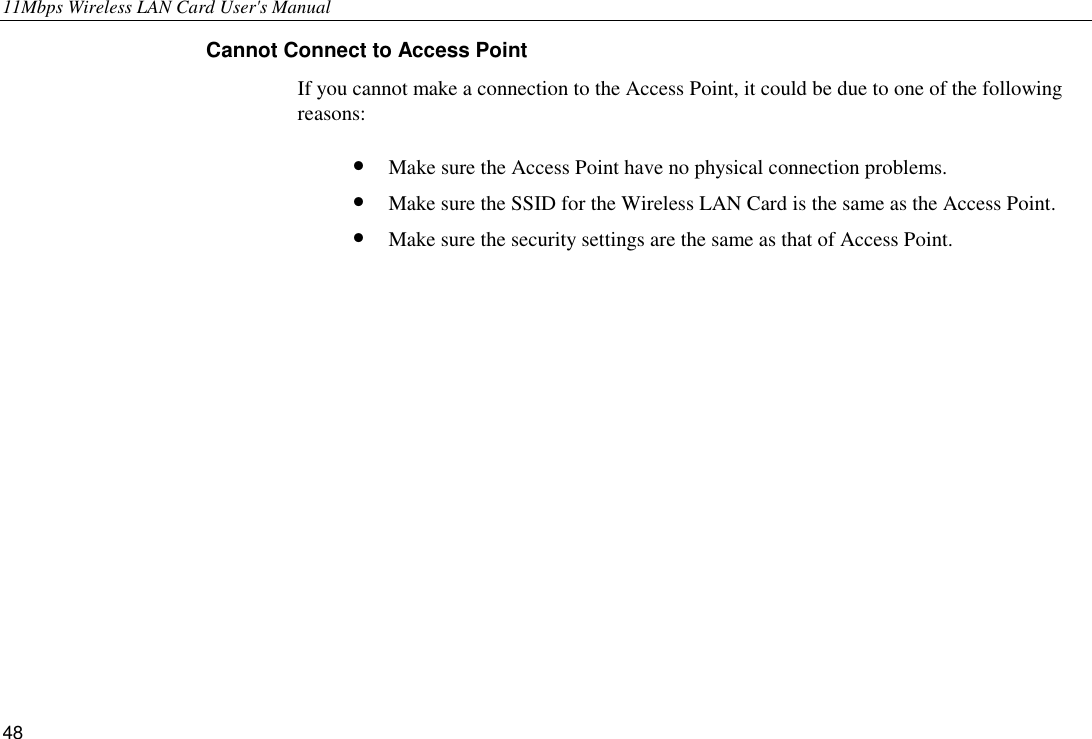 11Mbps Wireless LAN Card User&apos;s Manual 48 Cannot Connect to Access Point If you cannot make a connection to the Access Point, it could be due to one of the following reasons: •  Make sure the Access Point have no physical connection problems. •  Make sure the SSID for the Wireless LAN Card is the same as the Access Point. •  Make sure the security settings are the same as that of Access Point.     