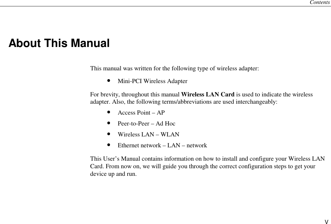 Contents V About This Manual This manual was written for the following type of wireless adapter: •  Mini-PCI Wireless Adapter For brevity, throughout this manual Wireless LAN Card is used to indicate the wireless adapter. Also, the following terms/abbreviations are used interchangeably: •  Access Point – AP •  Peer-to-Peer – Ad Hoc •  Wireless LAN – WLAN •  Ethernet network – LAN – network This User’s Manual contains information on how to install and configure your Wireless LAN Card. From now on, we will guide you through the correct configuration steps to get your device up and run. 