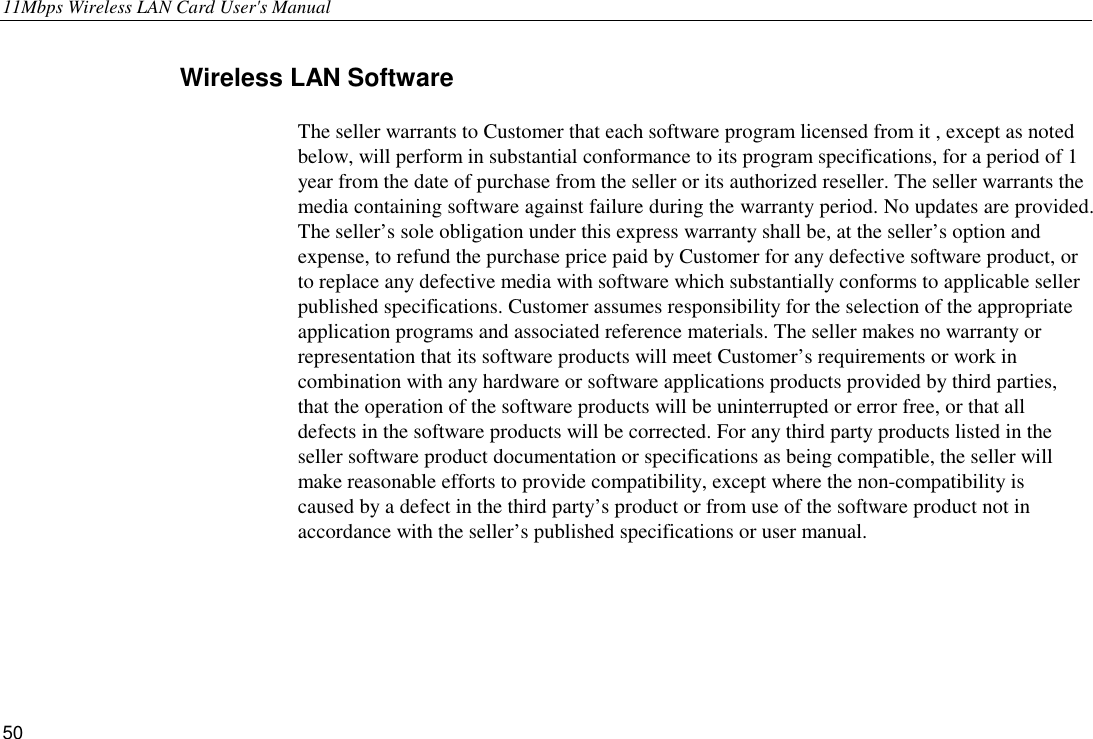 11Mbps Wireless LAN Card User&apos;s Manual 50 Wireless LAN Software The seller warrants to Customer that each software program licensed from it , except as noted below, will perform in substantial conformance to its program specifications, for a period of 1 year from the date of purchase from the seller or its authorized reseller. The seller warrants the media containing software against failure during the warranty period. No updates are provided. The seller’s sole obligation under this express warranty shall be, at the seller’s option and expense, to refund the purchase price paid by Customer for any defective software product, or to replace any defective media with software which substantially conforms to applicable seller published specifications. Customer assumes responsibility for the selection of the appropriate application programs and associated reference materials. The seller makes no warranty or representation that its software products will meet Customer’s requirements or work in combination with any hardware or software applications products provided by third parties, that the operation of the software products will be uninterrupted or error free, or that all defects in the software products will be corrected. For any third party products listed in the seller software product documentation or specifications as being compatible, the seller will make reasonable efforts to provide compatibility, except where the non-compatibility is caused by a defect in the third party’s product or from use of the software product not in accordance with the seller’s published specifications or user manual. 