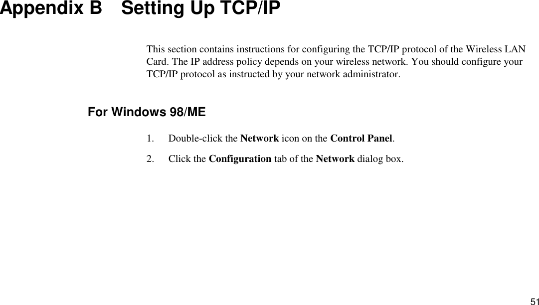 51 Appendix B    Setting Up TCP/IP This section contains instructions for configuring the TCP/IP protocol of the Wireless LAN Card. The IP address policy depends on your wireless network. You should configure your TCP/IP protocol as instructed by your network administrator. For Windows 98/ME 1. Double-click the Network icon on the Control Panel. 2. Click the Configuration tab of the Network dialog box. 