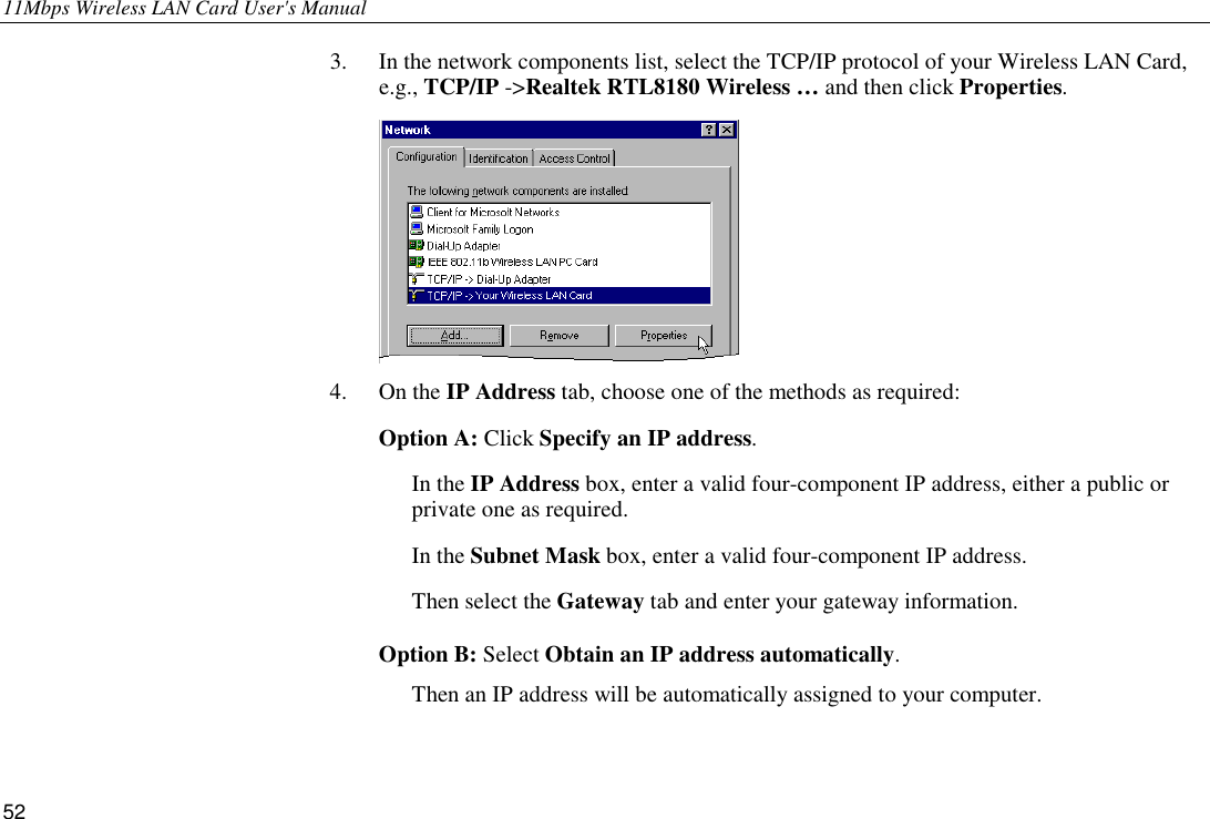 11Mbps Wireless LAN Card User&apos;s Manual 52 3. In the network components list, select the TCP/IP protocol of your Wireless LAN Card, e.g., TCP/IP -&gt;Realtek RTL8180 Wireless … and then click Properties.  4. On the IP Address tab, choose one of the methods as required:  Option A: Click Specify an IP address. In the IP Address box, enter a valid four-component IP address, either a public or private one as required. In the Subnet Mask box, enter a valid four-component IP address. Then select the Gateway tab and enter your gateway information.  Option B: Select Obtain an IP address automatically.  Then an IP address will be automatically assigned to your computer. 