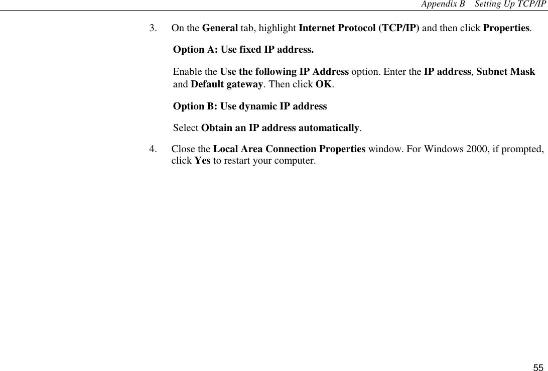 Appendix B    Setting Up TCP/IP 55 3. On the General tab, highlight Internet Protocol (TCP/IP) and then click Properties. Option A: Use fixed IP address. Enable the Use the following IP Address option. Enter the IP address, Subnet Mask and Default gateway. Then click OK. Option B: Use dynamic IP address Select Obtain an IP address automatically. 4. Close the Local Area Connection Properties window. For Windows 2000, if prompted, click Yes to restart your computer.   