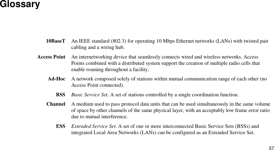 57 Glossary  10BaseT  An IEEE standard (802.3) for operating 10 Mbps Ethernet networks (LANs) with twisted pair cabling and a wiring hub. Access Point  An internetworking device that seamlessly connects wired and wireless networks. Access Points combined with a distributed system support the creation of multiple radio cells that enable roaming throughout a facility. Ad-Hoc  A network composed solely of stations within mutual communication range of each other (no Access Point connected). BSS  Basic Service Set. A set of stations controlled by a single coordination function. Channel  A medium used to pass protocol data units that can be used simultaneously in the same volume of space by other channels of the same physical layer, with an acceptably low frame error ratio due to mutual interference. ESS  Extended Service Set. A set of one or more interconnected Basic Service Sets (BSSs) and integrated Local Area Networks (LANs) can be configured as an Extended Service Set. 