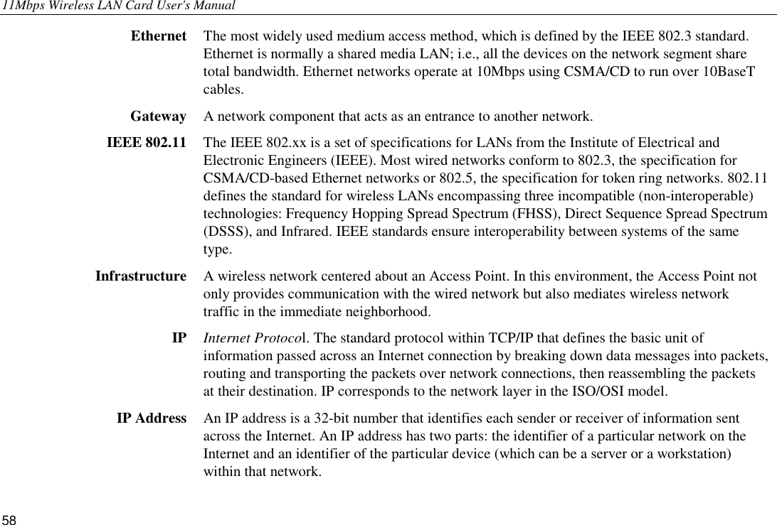 11Mbps Wireless LAN Card User&apos;s Manual 58 Ethernet  The most widely used medium access method, which is defined by the IEEE 802.3 standard. Ethernet is normally a shared media LAN; i.e., all the devices on the network segment share total bandwidth. Ethernet networks operate at 10Mbps using CSMA/CD to run over 10BaseT cables. Gateway  A network component that acts as an entrance to another network. IEEE 802.11  The IEEE 802.xx is a set of specifications for LANs from the Institute of Electrical and Electronic Engineers (IEEE). Most wired networks conform to 802.3, the specification for CSMA/CD-based Ethernet networks or 802.5, the specification for token ring networks. 802.11 defines the standard for wireless LANs encompassing three incompatible (non-interoperable) technologies: Frequency Hopping Spread Spectrum (FHSS), Direct Sequence Spread Spectrum (DSSS), and Infrared. IEEE standards ensure interoperability between systems of the same type. Infrastructure  A wireless network centered about an Access Point. In this environment, the Access Point not only provides communication with the wired network but also mediates wireless network traffic in the immediate neighborhood. IP  Internet Protocol. The standard protocol within TCP/IP that defines the basic unit of information passed across an Internet connection by breaking down data messages into packets, routing and transporting the packets over network connections, then reassembling the packets at their destination. IP corresponds to the network layer in the ISO/OSI model. IP Address  An IP address is a 32-bit number that identifies each sender or receiver of information sent across the Internet. An IP address has two parts: the identifier of a particular network on the Internet and an identifier of the particular device (which can be a server or a workstation) within that network. 