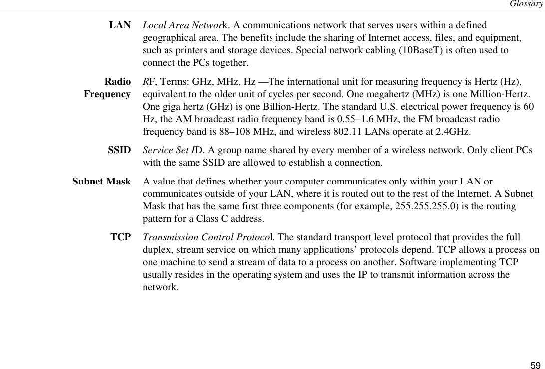 Glossary 59 LAN  Local Area Network. A communications network that serves users within a defined geographical area. The benefits include the sharing of Internet access, files, and equipment, such as printers and storage devices. Special network cabling (10BaseT) is often used to connect the PCs together. Radio Frequency  RF, Terms: GHz, MHz, Hz —The international unit for measuring frequency is Hertz (Hz), equivalent to the older unit of cycles per second. One megahertz (MHz) is one Million-Hertz. One giga hertz (GHz) is one Billion-Hertz. The standard U.S. electrical power frequency is 60 Hz, the AM broadcast radio frequency band is 0.55–1.6 MHz, the FM broadcast radio frequency band is 88–108 MHz, and wireless 802.11 LANs operate at 2.4GHz. SSID  Service Set ID. A group name shared by every member of a wireless network. Only client PCs with the same SSID are allowed to establish a connection. Subnet Mask  A value that defines whether your computer communicates only within your LAN or communicates outside of your LAN, where it is routed out to the rest of the Internet. A Subnet Mask that has the same first three components (for example, 255.255.255.0) is the routing pattern for a Class C address. TCP  Transmission Control Protocol. The standard transport level protocol that provides the full duplex, stream service on which many applications’ protocols depend. TCP allows a process on one machine to send a stream of data to a process on another. Software implementing TCP usually resides in the operating system and uses the IP to transmit information across the network. 