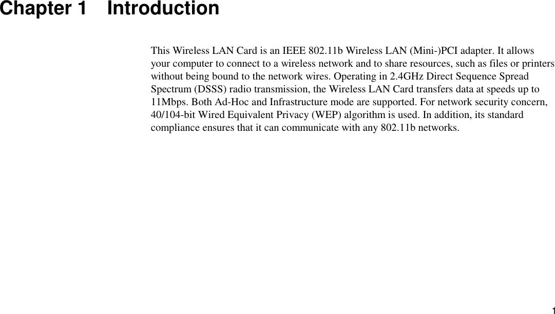 1 Chapter 1  Introduction This Wireless LAN Card is an IEEE 802.11b Wireless LAN (Mini-)PCI adapter. It allows your computer to connect to a wireless network and to share resources, such as files or printers without being bound to the network wires. Operating in 2.4GHz Direct Sequence Spread Spectrum (DSSS) radio transmission, the Wireless LAN Card transfers data at speeds up to 11Mbps. Both Ad-Hoc and Infrastructure mode are supported. For network security concern, 40/104-bit Wired Equivalent Privacy (WEP) algorithm is used. In addition, its standard compliance ensures that it can communicate with any 802.11b networks. 