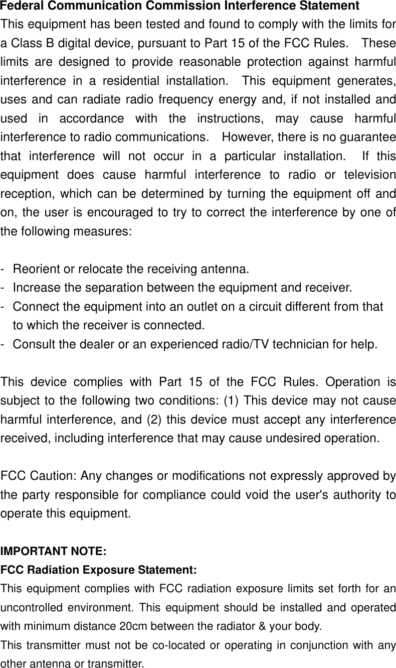  Federal Communication Commission Interference Statement This equipment has been tested and found to comply with the limits for a Class B digital device, pursuant to Part 15 of the FCC Rules.    These limits are designed to provide reasonable protection against harmful interference in a residential installation.  This equipment generates, uses and can radiate radio frequency energy and, if not installed and used in accordance with the instructions, may cause harmful interference to radio communications.    However, there is no guarantee that interference will not occur in a particular installation.  If this equipment does cause harmful interference to radio or television reception, which can be determined by turning the equipment off and on, the user is encouraged to try to correct the interference by one of the following measures:  -  Reorient or relocate the receiving antenna. -  Increase the separation between the equipment and receiver. -  Connect the equipment into an outlet on a circuit different from that to which the receiver is connected. -  Consult the dealer or an experienced radio/TV technician for help.  This device complies with Part 15 of the FCC Rules. Operation is subject to the following two conditions: (1) This device may not cause harmful interference, and (2) this device must accept any interference received, including interference that may cause undesired operation.  FCC Caution: Any changes or modifications not expressly approved by the party responsible for compliance could void the user&apos;s authority to operate this equipment.  IMPORTANT NOTE: FCC Radiation Exposure Statement: This equipment complies with FCC radiation exposure limits set forth for an uncontrolled environment. This equipment should be installed and operated with minimum distance 20cm between the radiator &amp; your body. This transmitter must not be co-located or operating in conjunction with any other antenna or transmitter. 