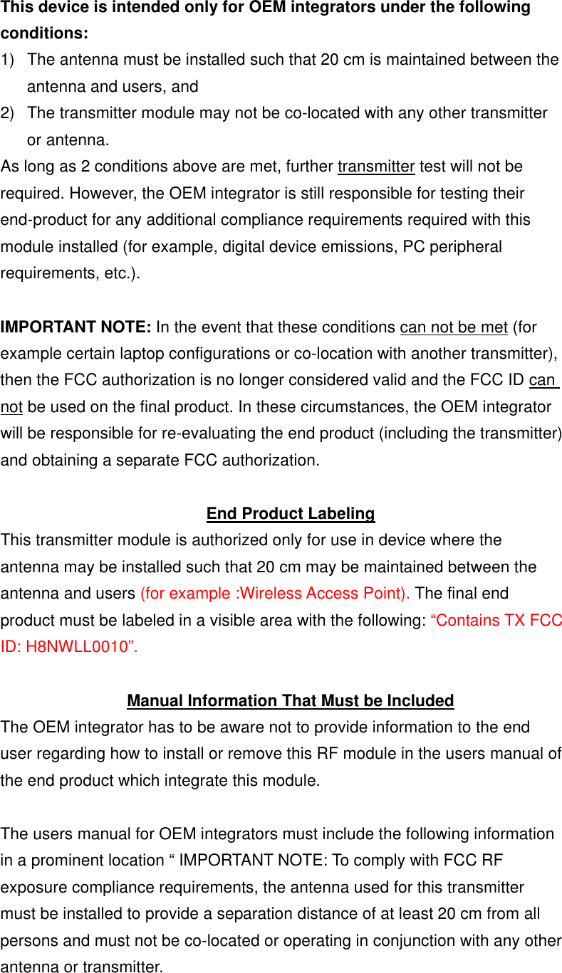 This device is intended only for OEM integrators under the following conditions: 1)  The antenna must be installed such that 20 cm is maintained between the antenna and users, and   2)  The transmitter module may not be co-located with any other transmitter or antenna. As long as 2 conditions above are met, further transmitter test will not be required. However, the OEM integrator is still responsible for testing their end-product for any additional compliance requirements required with this module installed (for example, digital device emissions, PC peripheral requirements, etc.).  IMPORTANT NOTE: In the event that these conditions can not be met (for example certain laptop configurations or co-location with another transmitter), then the FCC authorization is no longer considered valid and the FCC ID can not be used on the final product. In these circumstances, the OEM integrator will be responsible for re-evaluating the end product (including the transmitter) and obtaining a separate FCC authorization.  End Product Labeling This transmitter module is authorized only for use in device where the antenna may be installed such that 20 cm may be maintained between the antenna and users (for example :Wireless Access Point). The final end product must be labeled in a visible area with the following: “Contains TX FCC ID: H8NWLL0010”.  Manual Information That Must be Included The OEM integrator has to be aware not to provide information to the end user regarding how to install or remove this RF module in the users manual of the end product which integrate this module.  The users manual for OEM integrators must include the following information in a prominent location “ IMPORTANT NOTE: To comply with FCC RF exposure compliance requirements, the antenna used for this transmitter must be installed to provide a separation distance of at least 20 cm from all persons and must not be co-located or operating in conjunction with any other antenna or transmitter. 