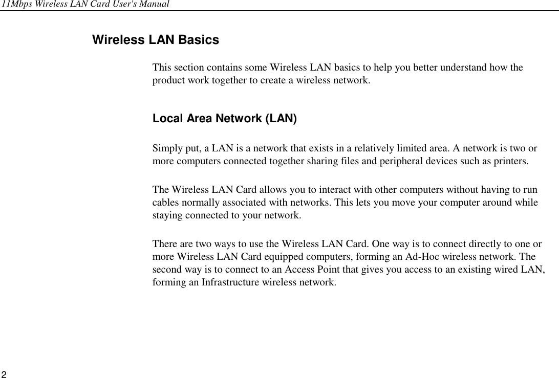 11Mbps Wireless LAN Card User&apos;s Manual 2 Wireless LAN Basics This section contains some Wireless LAN basics to help you better understand how the product work together to create a wireless network.   Local Area Network (LAN) Simply put, a LAN is a network that exists in a relatively limited area. A network is two or more computers connected together sharing files and peripheral devices such as printers. The Wireless LAN Card allows you to interact with other computers without having to run cables normally associated with networks. This lets you move your computer around while staying connected to your network. There are two ways to use the Wireless LAN Card. One way is to connect directly to one or more Wireless LAN Card equipped computers, forming an Ad-Hoc wireless network. The second way is to connect to an Access Point that gives you access to an existing wired LAN, forming an Infrastructure wireless network. 