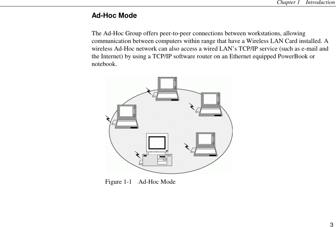 Chapter 1  Introduction 3 Ad-Hoc Mode The Ad-Hoc Group offers peer-to-peer connections between workstations, allowing communication between computers within range that have a Wireless LAN Card installed. A wireless Ad-Hoc network can also access a wired LAN’s TCP/IP service (such as e-mail and the Internet) by using a TCP/IP software router on an Ethernet equipped PowerBook or notebook.  Figure 1-1  Ad-Hoc Mode 