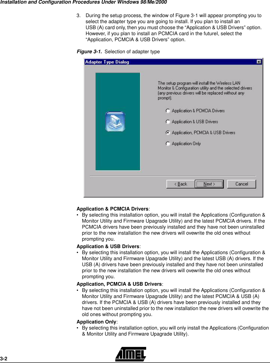 Installation and Configuration Procedures Under Windows 98/Me/20003-23.During the setup process, the window of Figure 3-1 will appear prompting you to select the adapter type you are going to install. If you plan to install an USB (A) card only, then you must choose the “Application &amp; USB Drivers” option. However, if you plan to install an PCMCIA card in the futureI, select the “Application, PCMCIA &amp; USB Drivers” option.Figure 3-1.  Selection of adapter typeApplication &amp; PCMCIA Drivers:•By selecting this installation option, you will install the Applications (Configuration &amp; Monitor Utility and Firmware Upagrade Utility) and the latest PCMCIA drivers. If the PCMCIA drivers have been previously installed and they have not been uninstalled prior to the new installation the new drivers will ovewrite the old ones without prompting you.Application &amp; USB Drivers:•By selecting this installation option, you will install the Applications (Configuration &amp; Monitor Utility and Firmware Upagrade Utility) and the latest USB (A) drivers. If the USB (A) drivers have been previously installed and they have not been uninstalled prior to the new installation the new drivers will ovewrite the old ones without prompting you.Application, PCMCIA &amp; USB Drivers:•By selecting this installation option, you will install the Applications (Configuration &amp; Monitor Utility and Firmware Upagrade Utility) and the latest PCMCIA &amp; USB (A) drivers. If the PCMCIA &amp; USB (A) drivers have been previously installed and they have not been uninstalled prior to the new installation the new drivers will ovewrite the old ones without prompting you.Application Only:•By selecting this installation option, you will only install the Applications (Configuration &amp; Monitor Utility and Firmware Upagrade Utility). 