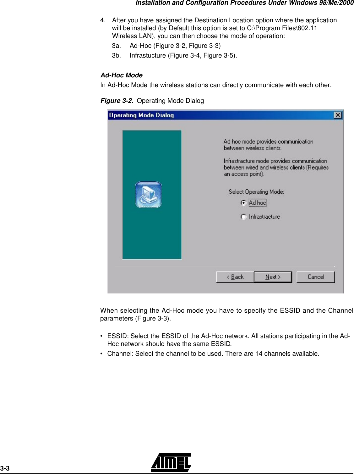 Installation and Configuration Procedures Under Windows 98/Me/20003-34.After you have assigned the Destination Location option where the application will be installed (by Default this option is set to C:\Program Files\802.11 Wireless LAN), you can then choose the mode of operation: 3a. Ad-Hoc (Figure 3-2, Figure 3-3) 3b. Infrastucture (Figure 3-4, Figure 3-5).Ad-Hoc ModeIn Ad-Hoc Mode the wireless stations can directly communicate with each other. Figure 3-2.  Operating Mode DialogWhen selecting the Ad-Hoc mode you have to specify the ESSID and the Channelparameters (Figure 3-3).•ESSID: Select the ESSID of the Ad-Hoc network. All stations participating in the Ad-Hoc network should have the same ESSID.•Channel: Select the channel to be used. There are 14 channels available. 