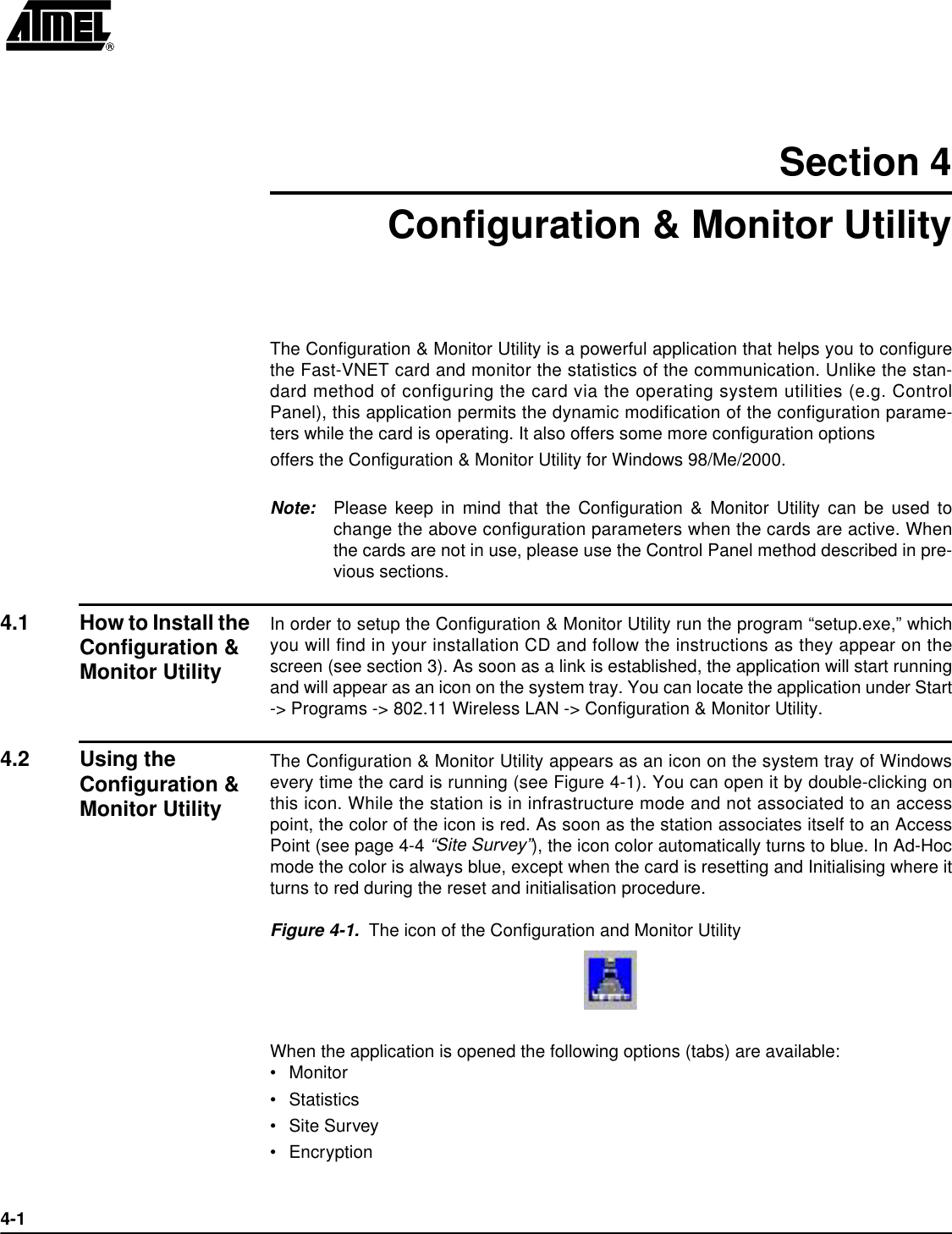 4-1Section 4Configuration &amp; Monitor UtilityThe Configuration &amp; Monitor Utility is a powerful application that helps you to configurethe Fast-VNET card and monitor the statistics of the communication. Unlike the stan-dard method of configuring the card via the operating system utilities (e.g. ControlPanel), this application permits the dynamic modification of the configuration parame-ters while the card is operating. It also offers some more configuration optionsoffers the Configuration &amp; Monitor Utility for Windows 98/Me/2000.Note: Please keep in mind that the Configuration &amp; Monitor Utility can be used tochange the above configuration parameters when the cards are active. Whenthe cards are not in use, please use the Control Panel method described in pre-vious sections.4.1 How to Install the Configuration &amp; Monitor UtilityIn order to setup the Configuration &amp; Monitor Utility run the program “setup.exe,” whichyou will find in your installation CD and follow the instructions as they appear on thescreen (see section 3). As soon as a link is established, the application will start runningand will appear as an icon on the system tray. You can locate the application under Start-&gt; Programs -&gt; 802.11 Wireless LAN -&gt; Configuration &amp; Monitor Utility.4.2 Using the Configuration &amp; Monitor UtilityThe Configuration &amp; Monitor Utility appears as an icon on the system tray of Windowsevery time the card is running (see Figure 4-1). You can open it by double-clicking onthis icon. While the station is in infrastructure mode and not associated to an accesspoint, the color of the icon is red. As soon as the station associates itself to an AccessPoint (see page 4-4 “Site Survey”), the icon color automatically turns to blue. In Ad-Hocmode the color is always blue, except when the card is resetting and Initialising where itturns to red during the reset and initialisation procedure.Figure 4-1.  The icon of the Configuration and Monitor UtilityWhen the application is opened the following options (tabs) are available:•Monitor•Statistics•Site Survey•Encryption