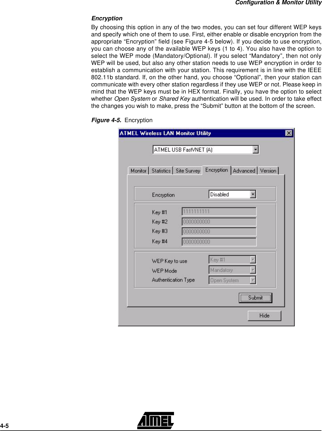 Configuration &amp; Monitor Utility4-5Encryption By choosing this option in any of the two modes, you can set four different WEP keysand specify which one of them to use. First, either enable or disable encryprion from theappropriate “Encryption” field (see Figure 4-5 below). If you decide to use encryption,you can choose any of the available WEP keys (1 to 4). You also have the option toselect the WEP mode (Mandatory/Optional). If you select “Mandatory”, then not onlyWEP will be used, but also any other station needs to use WEP encryption in order toestablish a communication with your station. This requirement is in line with the IEEE802.11b standard. If, on the other hand, you choose “Optional”, then your station cancommunicate with every other station regardless if they use WEP or not. Please keep inmind that the WEP keys must be in HEX format. Finally, you have the option to selectwhether Open System or Shared Key authentication will be used. In order to take effectthe changes you wish to make, press the “Submit” button at the bottom of the screen.Figure 4-5.  Encryption