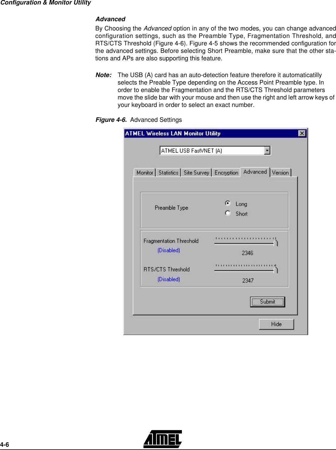 Configuration &amp; Monitor Utility4-6Advanced By Choosing the Advanced option in any of the two modes, you can change advancedconfiguration settings, such as the Preamble Type, Fragmentation Threshold, andRTS/CTS Threshold (Figure 4-6). Figure 4-5 shows the recommended configuration forthe advanced settings. Before selecting Short Preamble, make sure that the other sta-tions and APs are also supporting this feature.Note: The USB (A) card has an auto-detection feature therefore it automaticatilly selects the Preable Type depending on the Access Point Preamble type. In order to enable the Fragmentation and the RTS/CTS Threshold parameters move the slide bar with your mouse and then use the right and left arrow keys of your keyboard in order to select an exact number.Figure 4-6.  Advanced Settings