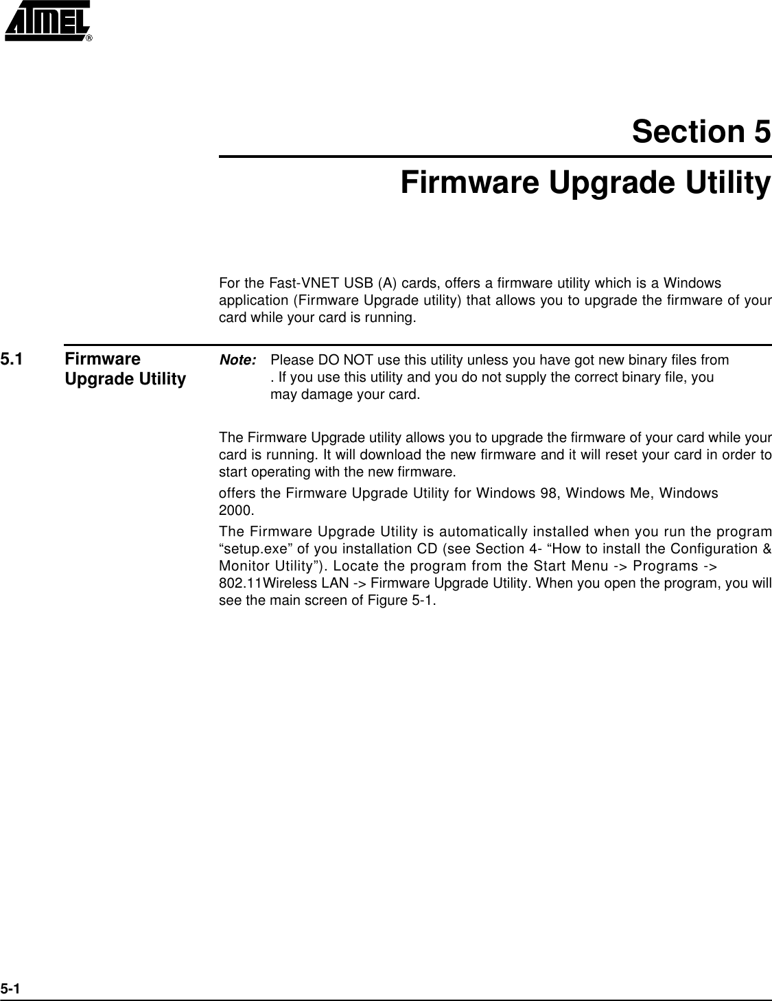 5-1Section 5Firmware Upgrade UtilityFor the Fast-VNET USB (A) cards, offers a firmware utility which is a Windowsapplication (Firmware Upgrade utility) that allows you to upgrade the firmware of yourcard while your card is running. 5.1 Firmware Upgrade Utility Note: Please DO NOT use this utility unless you have got new binary files from . If you use this utility and you do not supply the correct binary file, you may damage your card.The Firmware Upgrade utility allows you to upgrade the firmware of your card while yourcard is running. It will download the new firmware and it will reset your card in order tostart operating with the new firmware.offers the Firmware Upgrade Utility for Windows 98, Windows Me, Windows2000.The Firmware Upgrade Utility is automatically installed when you run the program“setup.exe” of you installation CD (see Section 4- “How to install the Configuration &amp;Monitor Utility”). Locate the program from the Start Menu -&gt; Programs -&gt; 802.11Wireless LAN -&gt; Firmware Upgrade Utility. When you open the program, you willsee the main screen of Figure 5-1.