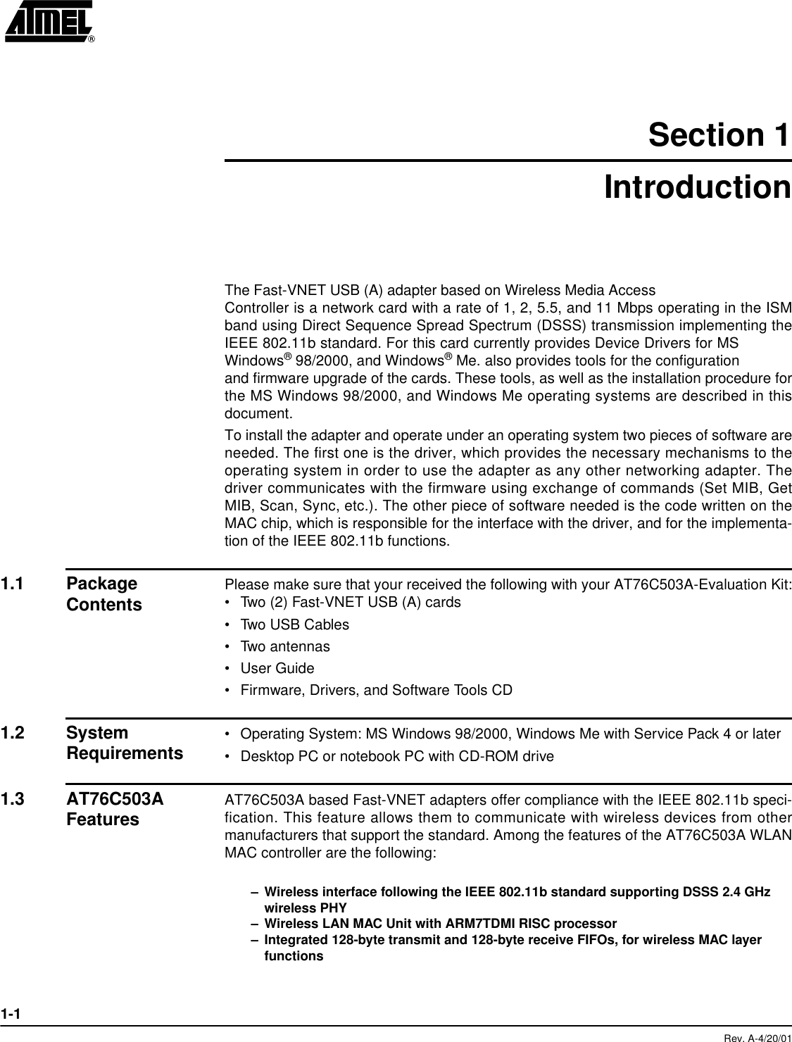 1-1Rev. A-4/20/01Section 1IntroductionThe Fast-VNET USB (A) adapter based on Wireless Media AccessController is a network card with a rate of 1, 2, 5.5, and 11 Mbps operating in the ISMband using Direct Sequence Spread Spectrum (DSSS) transmission implementing theIEEE 802.11b standard. For this card currently provides Device Drivers for MSWindows® 98/2000, and Windows® Me. also provides tools for the configurationand firmware upgrade of the cards. These tools, as well as the installation procedure forthe MS Windows 98/2000, and Windows Me operating systems are described in thisdocument.To install the adapter and operate under an operating system two pieces of software areneeded. The first one is the driver, which provides the necessary mechanisms to theoperating system in order to use the adapter as any other networking adapter. Thedriver communicates with the firmware using exchange of commands (Set MIB, GetMIB, Scan, Sync, etc.). The other piece of software needed is the code written on theMAC chip, which is responsible for the interface with the driver, and for the implementa-tion of the IEEE 802.11b functions. 1.1 Package Contents Please make sure that your received the following with your AT76C503A-Evaluation Kit:•Two (2) Fast-VNET USB (A) cards•Two USB Cables•Two antennas•User Guide•Firmware, Drivers, and Software Tools CD1.2 System Requirements •Operating System: MS Windows 98/2000, Windows Me with Service Pack 4 or later•Desktop PC or notebook PC with CD-ROM drive1.3 AT76C503A Features AT76C503A based Fast-VNET adapters offer compliance with the IEEE 802.11b speci-fication. This feature allows them to communicate with wireless devices from othermanufacturers that support the standard. Among the features of the AT76C503A WLANMAC controller are the following:–Wireless interface following the IEEE 802.11b standard supporting DSSS 2.4 GHz wireless PHY–Wireless LAN MAC Unit with ARM7TDMI RISC processor–Integrated 128-byte transmit and 128-byte receive FIFOs, for wireless MAC layer functions