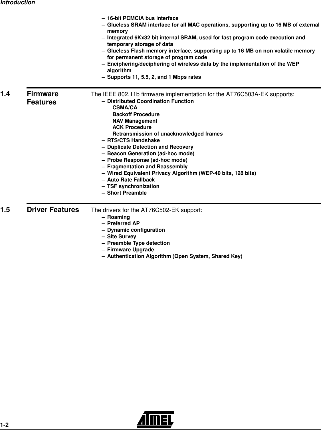 Introduction1-2–16-bit PCMCIA bus interface–Glueless SRAM interface for all MAC operations, supporting up to 16 MB of external memory–Integrated 6Kx32 bit internal SRAM, used for fast program code execution and temporary storage of data–Glueless Flash memory interface, supporting up to 16 MB on non volatile memory for permanent storage of program code–Enciphering/deciphering of wireless data by the implementation of the WEP algorithm–Supports 11, 5.5, 2, and 1 Mbps rates1.4 Firmware Features The IEEE 802.11b firmware implementation for the AT76C503A-EK supports:–Distributed Coordination FunctionCSMA/CABackoff ProcedureNAV ManagementACK ProcedureRetransmission of unacknowledged frames–RTS/CTS Handshake–Duplicate Detection and Recovery–Beacon Generation (ad-hoc mode)–Probe Response (ad-hoc mode)–Fragmentation and Reassembly–Wired Equivalent Privacy Algorithm (WEP-40 bits, 128 bits)–Auto Rate Fallback–TSF synchronization–Short Preamble1.5 Driver Features The drivers for the AT76C502-EK support:–Roaming–Preferred AP–Dynamic configuration–Site Survey –Preamble Type detection–Firmware Upgrade–Authentication Algorithm (Open System, Shared Key)