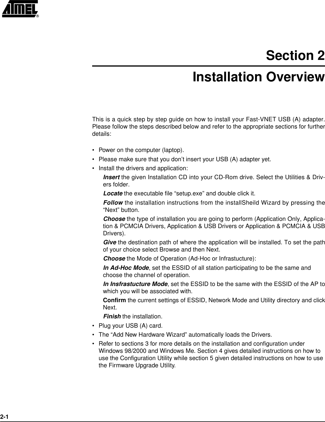 2-1Section 2Installation OverviewThis is a quick step by step guide on how to install your Fast-VNET USB (A) adapter.Please follow the steps described below and refer to the appropriate sections for furtherdetails:•Power on the computer (laptop).•Please make sure that you don’t insert your USB (A) adapter yet.•Install the drivers and application:Insert the given Installation CD into your CD-Rom drive. Select the Utilities &amp; Driv-ers folder.Locate the executable file “setup.exe” and double click it.Follow the installation instructions from the installSheild Wizard by pressing the“Next” button.Choose the type of installation you are going to perform (Application Only, Applica-tion &amp; PCMCIA Drivers, Application &amp; USB Drivers or Application &amp; PCMCIA &amp; USBDrivers).Give the destination path of where the application will be installed. To set the pathof your choice select Browse and then Next.Choose the Mode of Operation (Ad-Hoc or Infrastucture):In Ad-Hoc Mode, set the ESSID of all station participating to be the same and choose the channel of operation.In Insfrastucture Mode, set the ESSID to be the same with the ESSID of the AP towhich you will be associated with.Confirm the current settings of ESSID, Network Mode and Utility directory and clickNext.Finish the installation.•Plug your USB (A) card.•The “Add New Hardware Wizard” automatically loads the Drivers.•Refer to sections 3 for more details on the installation and configuration under Windows 98/2000 and Windows Me. Section 4 gives detailed instructions on how to use the Configuration Utility while section 5 given detailed instructions on how to use the Firmware Upgrade Utility.