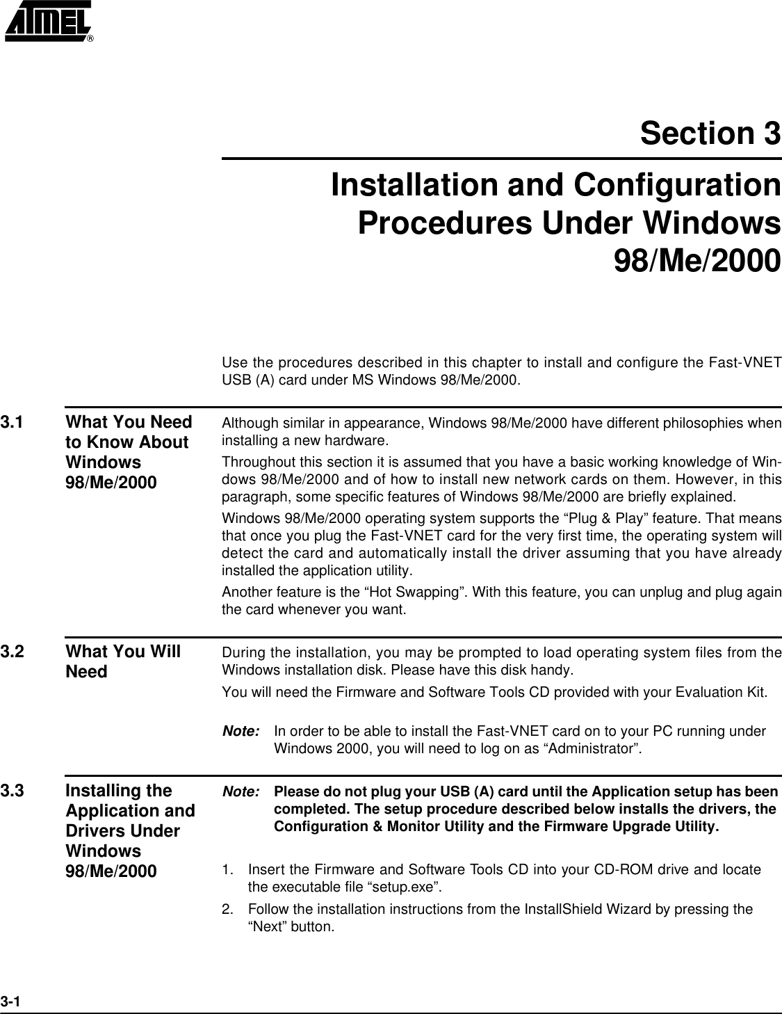 3-1Section 3Installation and ConfigurationProcedures Under Windows98/Me/2000Use the procedures described in this chapter to install and configure the Fast-VNETUSB (A) card under MS Windows 98/Me/2000.3.1 What You Need to Know About Windows 98/Me/2000Although similar in appearance, Windows 98/Me/2000 have different philosophies wheninstalling a new hardware. Throughout this section it is assumed that you have a basic working knowledge of Win-dows 98/Me/2000 and of how to install new network cards on them. However, in thisparagraph, some specific features of Windows 98/Me/2000 are briefly explained.Windows 98/Me/2000 operating system supports the “Plug &amp; Play” feature. That meansthat once you plug the Fast-VNET card for the very first time, the operating system willdetect the card and automatically install the driver assuming that you have alreadyinstalled the application utility.Another feature is the “Hot Swapping”. With this feature, you can unplug and plug againthe card whenever you want.3.2 What You Will Need During the installation, you may be prompted to load operating system files from theWindows installation disk. Please have this disk handy.You will need the Firmware and Software Tools CD provided with your Evaluation Kit.Note: In order to be able to install the Fast-VNET card on to your PC running under Windows 2000, you will need to log on as “Administrator”.3.3 Installing the Application and Drivers Under Windows 98/Me/2000Note: Please do not plug your USB (A) card until the Application setup has been completed. The setup procedure described below installs the drivers, the Configuration &amp; Monitor Utility and the Firmware Upgrade Utility.1.Insert the Firmware and Software Tools CD into your CD-ROM drive and locatethe executable file “setup.exe”.2.Follow the installation instructions from the InstallShield Wizard by pressing the “Next” button.