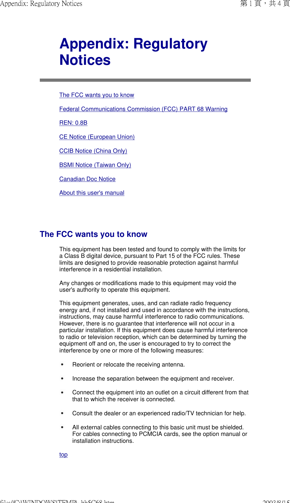   Appendix: Regulatory NoticesThe FCC wants you to knowFederal Communications Commission (FCC) PART 68 WarningREN: 0.8BCE Notice (European Union)CCIB Notice (China Only)BSMI Notice (Taiwan Only)Canadian Doc NoticeAbout this user&apos;s manualThe FCC wants you to knowThis equipment has been tested and found to comply with the limits for a Class B digital device, pursuant to Part 15 of the FCC rules. These limits are designed to provide reasonable protection against harmful interference in a residential installation.  Any changes or modifications made to this equipment may void the user&apos;s authority to operate this equipment.  This equipment generates, uses, and can radiate radio frequency energy and, if not installed and used in accordance with the instructions, instructions, may cause harmful interference to radio communications. However, there is no guarantee that interference will not occur in a particular installation. If this equipment does cause harmful interference to radio or television reception, which can be determined by turning the equipment off and on, the user is encouraged to try to correct the interference by one or more of the following measures: Reorient or relocate the receiving antenna. Increase the separation between the equipment and receiver. Connect the equipment into an outlet on a circuit different from that that to which the receiver is connected. Consult the dealer or an experienced radio/TV technician for help. All external cables connecting to this basic unit must be shielded. For cables connecting to PCMCIA cards, see the option manual or installation instructions. top 第 1 頁，共 4 頁Appendix: Regulatory Notices2003/8/15file://C:\WINDOWS\TEMP\~hh5C68.htm