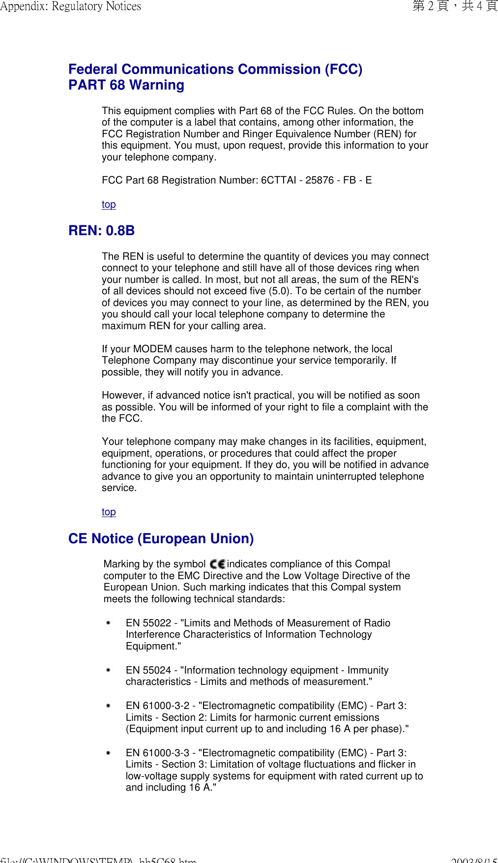 Federal Communications Commission (FCC) PART 68 Warning This equipment complies with Part 68 of the FCC Rules. On the bottom of the computer is a label that contains, among other information, the FCC Registration Number and Ringer Equivalence Number (REN) for this equipment. You must, upon request, provide this information to your your telephone company.  FCC Part 68 Registration Number: 6CTTAI - 25876 - FB - EtopREN: 0.8BThe REN is useful to determine the quantity of devices you may connect connect to your telephone and still have all of those devices ring when your number is called. In most, but not all areas, the sum of the REN&apos;s of all devices should not exceed five (5.0). To be certain of the number of devices you may connect to your line, as determined by the REN, you you should call your local telephone company to determine the maximum REN for your calling area.  If your MODEM causes harm to the telephone network, the local Telephone Company may discontinue your service temporarily. If possible, they will notify you in advance.   However, if advanced notice isn&apos;t practical, you will be notified as soon as possible. You will be informed of your right to file a complaint with the the FCC.  Your telephone company may make changes in its facilities, equipment, equipment, operations, or procedures that could affect the proper functioning for your equipment. If they do, you will be notified in advance advance to give you an opportunity to maintain uninterrupted telephone service.topCE Notice (European Union)Marking by the symbol   indicates compliance of this Compal computer to the EMC Directive and the Low Voltage Directive of the European Union. Such marking indicates that this Compal system meets the following technical standards: EN 55022 - &quot;Limits and Methods of Measurement of Radio Interference Characteristics of Information Technology Equipment.&quot; EN 55024 - &quot;Information technology equipment - Immunity characteristics - Limits and methods of measurement.&quot; EN 61000-3-2 - &quot;Electromagnetic compatibility (EMC) - Part 3: Limits - Section 2: Limits for harmonic current emissions (Equipment input current up to and including 16 A per phase).&quot; EN 61000-3-3 - &quot;Electromagnetic compatibility (EMC) - Part 3: Limits - Section 3: Limitation of voltage fluctuations and flicker in low-voltage supply systems for equipment with rated current up to and including 16 A.&quot;第 2 頁，共 4 頁Appendix: Regulatory Notices2003/8/15file://C:\WINDOWS\TEMP\~hh5C68.htm