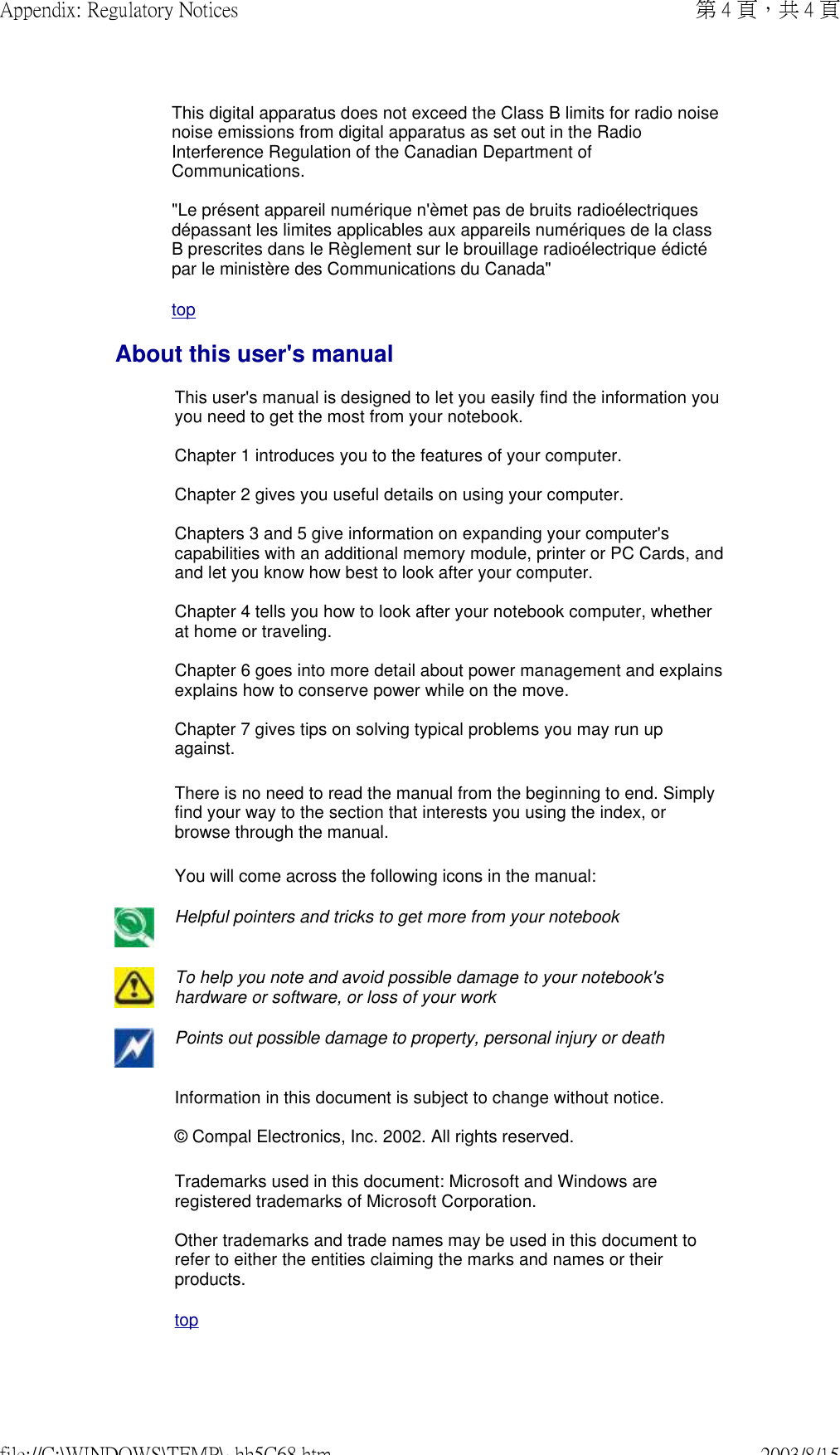This digital apparatus does not exceed the Class B limits for radio noise noise emissions from digital apparatus as set out in the Radio Interference Regulation of the Canadian Department of Communications.  &quot;Le présent appareil numérique n&apos;èmet pas de bruits radioélectriques dépassant les limites applicables aux appareils numériques de la class B prescrites dans le Règlement sur le brouillage radioélectrique édicté par le ministère des Communications du Canada&quot; topAbout this user&apos;s manualThis user&apos;s manual is designed to let you easily find the information you you need to get the most from your notebook.   Chapter 1 introduces you to the features of your computer.   Chapter 2 gives you useful details on using your computer.   Chapters 3 and 5 give information on expanding your computer&apos;s capabilities with an additional memory module, printer or PC Cards, and and let you know how best to look after your computer.   Chapter 4 tells you how to look after your notebook computer, whether at home or traveling.   Chapter 6 goes into more detail about power management and explains explains how to conserve power while on the move.   Chapter 7 gives tips on solving typical problems you may run up against. There is no need to read the manual from the beginning to end. Simply find your way to the section that interests you using the index, or browse through the manual. You will come across the following icons in the manual: Helpful pointers and tricks to get more from your notebook To help you note and avoid possible damage to your notebook&apos;s hardware or software, or loss of your workPoints out possible damage to property, personal injury or death Information in this document is subject to change without notice.  © Compal Electronics, Inc. 2002. All rights reserved. Trademarks used in this document: Microsoft and Windows are registered trademarks of Microsoft Corporation.  Other trademarks and trade names may be used in this document to refer to either the entities claiming the marks and names or their products. top第 4 頁，共 4 頁Appendix: Regulatory Notices2003/8/15file://C:\WINDOWS\TEMP\~hh5C68.htm