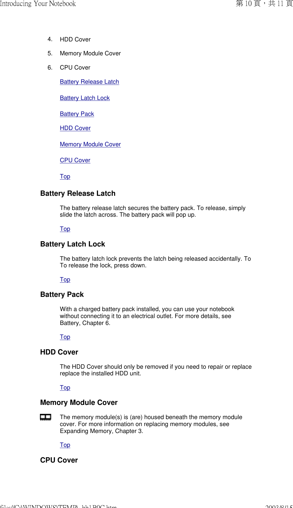 4. HDD Cover5. Memory Module Cover6. CPU Cover Battery Release Latch Battery Latch LockBattery Pack HDD Cover Memory Module Cover CPU Cover TopBattery Release LatchThe battery release latch secures the battery pack. To release, simply slide the latch across. The battery pack will pop up.TopBattery Latch LockThe battery latch lock prevents the latch being released accidentally. To To release the lock, press down.TopBattery PackWith a charged battery pack installed, you can use your notebook without connecting it to an electrical outlet. For more details, see Battery, Chapter 6.TopHDD CoverThe HDD Cover should only be removed if you need to repair or replace replace the installed HDD unit.TopMemory Module CoverThe memory module(s) is (are) housed beneath the memory module cover. For more information on replacing memory modules, see Expanding Memory, Chapter 3.TopCPU Cover第 10 頁，共 11 頁Introducing Your Notebook2003/8/15file://C:\WINDOWS\TEMP\~hh1B0C.htm